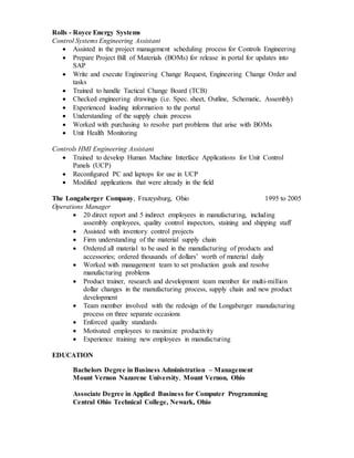 Rolls - Royce Energy Systems
Control Systems Engineering Assistant
 Assisted in the project management scheduling process for Controls Engineering
 Prepare Project Bill of Materials (BOMs) for release in portal for updates into
SAP
 Write and execute Engineering Change Request, Engineering Change Order and
tasks
 Trained to handle Tactical Change Board (TCB)
 Checked engineering drawings (i.e. Spec. sheet, Outline, Schematic, Assembly)
 Experienced loading information to the portal
 Understanding of the supply chain process
 Worked with purchasing to resolve part problems that arise with BOMs
 Unit Health Monitoring
Controls HMI Engineering Assistant
 Trained to develop Human Machine Interface Applications for Unit Control
Panels (UCP)
 Reconfigured PC and laptops for use in UCP
 Modified applications that were already in the field
The Longaberger Company, Frazeysburg, Ohio 1995 to 2005
Operations Manager
 20 direct report and 5 indirect employees in manufacturing, including
assembly employees, quality control inspectors, staining and shipping staff
 Assisted with inventory control projects
 Firm understanding of the material supply chain
 Ordered all material to be used in the manufacturing of products and
accessories; ordered thousands of dollars’ worth of material daily
 Worked with management team to set production goals and resolve
manufacturing problems
 Product trainer, research and development team member for multi-million
dollar changes in the manufacturing process, supply chain and new product
development
 Team member involved with the redesign of the Longaberger manufacturing
process on three separate occasions
 Enforced quality standards
 Motivated employees to maximize productivity
 Experience training new employees in manufacturing
EDUCATION
Bachelors Degree in Business Administration – Management
Mount Vernon Nazarene University, Mount Vernon, Ohio
Associate Degree in Applied Business for Computer Programming
Central Ohio Technical College, Newark, Ohio
 