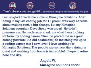 I am so glad I made the move to Himagine Solutions. After
being in my last coding job for 11 years I was very nervous
about making such a big change. But my Himagine
Solutions recruiter, Dave Stone was great! He didn't
pressure me. He made sure to ask me what I was looking
for from my coding career. Then he placed me in a great
coding position! He did a fabulous job matching me up to
a coding career that I now love! I love working for
Himagine Solutions. The people are so nice, the training is
great and working from home is incredible! I hope to retire
here one day.
-AngelaW.
himagine solutions coder
 