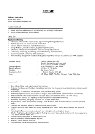 RESUME
Shivaji Swarnkar
Mobile: 9654242051
E-Mail: shivajiswarnkar@yahoo.com
CCAREER AABSTRACT
 3 year 8 Months of experience of Test engineer with a reputed organization.
 Strong problem solving & technical skills.
SSKILL SSET
Application Testing
 Interacting with users for system study, requirements gathering and analysis.
 Performance and Load Testing through Jmeter Tool.
 Validate data on database in respect of application.
 Design Test case, execute test case, bug tracking and reporting.
 Interacting with development team for resolution and quality software.
 Undertaking monitoring, maintaining and troubleshooting of the application.
 Overseeing smooth functioning of the application.
 Manual Testing (Design Test Case Execute Bug tracking and reporting)In bug tracking tool JIRA, CODESK.
Software Testing : Testing (Design Test Case
Execute Bug tracking and reporting)
In bug tracking tool JIRA, CODESK
Language known : HTML/CSS basics, C, .Net basics.
Operating System : Windows XP / 7, UNIX.
Database : Sql Server, My Sql.
Bug tracking Tools : Codesk, Bugzila. JIRA, QC.
Other : MS Office 2007, FileZila, Winsap, Putty, Edit plus.
SSummaryummary::
 Over 3.8yrs of total work experience as Test Engineer.
 To design Test Cases, and Test Data that address identified Test Requirements, and collate them into an overall
Test Design.
 Evaluate data on application with database after execution of sql queries.
 Performed regression test to ensure product integrity after modification & enhancements in new releases.
 Well versed with Software Development Life Cycle (SDLC) and Software Testing Life Cycle (STLC).
 Effective defect tracking and reporting to improve communication and reduce delay.
 Proficiency in planning, designing, execution and analysis of test cases.
 Responsible for Defect management, keeping a track of defects in MS Excel and tracking various stages of a
defect.
 Designed test scenarios needed to fully cover those requirements.
 Creative, pro-active team player with strong ability to achieve quality results within business and technical
teams.
 Motivating the Team members towards work and helping them in sorting their issues.
 SIT, Pre-Prod Testing, Smoke Testing, Sanity Testing, Regression Testing, Data cache refresh after deployment,
Load Testing through JMeter Tool.
 Involve in every deployment in Pre-Prod/Production.
 Working on Existing system and New required.
 Bulk data upload through interface.
 Involved Client calls & defect meetings with developers.
 