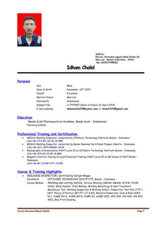 Idham ChalidIdham Chalid
Personal
Sex : Male
Date of Birth : November, 02th
1979
Health : Excellent
Marital Status : Married
Nationality : Indonesian
Passport No : A 7797857 (Date of Expiry 23 April 2019)
E-mail address : idhamchalid79@yahoo.com or chalid1979@gmail.com
Education
Banda Aceh Pharmaceutical Academy, Banda Aceh - Indonesian
Pharmacy (2003)
Professional Training and Certification
• MIGAS Welding Inspector conducted by Offshore Technology Institute Batam - Indonesia
(Cert No OTI.WI-XX.03.15.409)
• MIGAS Welding Inspector conducted by Badan Nasional Sertifikasi Propesi Jakarta - Indonesia
(Cert No 0111 0074 000391 2015)
• Radiography Interpretation ASNT Level II at Offshore Technology Institute Batam – Indonesia
(Cert No OTI.RI-VI.09.15.086)
• Magnetic Particle Testing & Liquid Penetrant Testing ASNT Level II at dB School of NDT Batam –
Indonesia
(Cert No MT-12140 & PT-12140)
Course & Training Highlights
• WELDING INSPECTOR, Certified by Ditjen Migas
Enrollment : OFFSHORE TECHNOLOGY INSTITUTE, Batam – Indonesia
Course Module : Welding and cutting Safety, Various Welding (SMAW, GMAW, GTAW, FCAW
SAW), Weld Symbol, Steel Making, Welding Metallurgy & Heat Treatment,
Mechanical Test, Welding Inspection & Welding Defect, Inspection Test Plan ( ITP ), ,
NDT Theory & Practice (MT/PT, UT & RI), Material Inspection, Code & Rule (AWS
D1.1, ASME B31.3, ASME B31.8, ASME IX, ASME VIII, API 1104, API 650, API 653,
ABS), Blue Print Drawing.
Career Resume Idham Chalid Page 1
Addres:
Perum. Permata Laguna Blok D3/No.20
Batu Aji - Batam Indonesia, 29461
Hp:+6285371698222
 