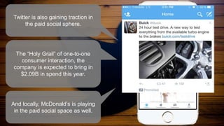 Twitter is also gaining traction in
the paid social sphere.
The “Holy Grail” of one-to-one
consumer interaction, the
company is expected to bring in
$2.09B in spend this year.
And locally, McDonald’s is playing
in the paid social space as well.
 