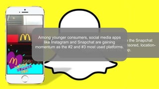 Nationally, McDonald’s has gotten into the Snapchat
space by pioneering the app’s new sponsored, location-
triggered filters into the app.
Among younger consumers, social media apps
like Instagram and Snapchat are gaining
momentum as the #2 and #3 most used platforms.
 