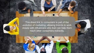 This direct link to consumers is part of the
evolution of marketing; allowing brands to work
closely with influencers who then can help them
reach other consumers indirectly.
 