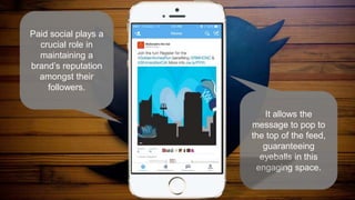 Paid social plays a
crucial role in
maintaining a
brand’s reputation
amongst their
followers.
It allows the
message to pop to
the top of the feed,
guaranteeing
eyeballs in this
engaging space.
 