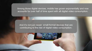 Among those digital devices, mobile has grown exponentially and now
accounts for over half of time spent with all digital video consumption.
And it’s not just newer, small-format devices that are
contributing to the rise of digital video consumption.
 