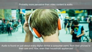 Probably more pervasive than video content is audio.
Audio is found on just about every digital device a consumer owns; from their phones to
their cars and, now, even their household appliances!
 