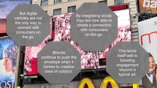 This lends
itself well to
boosting
engagement
beyond a
typical ad.
By integrating social,
they are now able to
create a connection
with consumers
on-the-go.
Brands
continue to push the
envelope when it
comes to creative
uses of outdoor.
But digital
vehicles are not
the only way to
connect with
consumers on
the go.
 