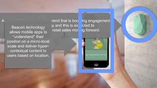 Another OOH technological trend that is boosting engagement is
beacon technology and this is expected to
play a greater role in retail sales moving forward.
Beacon technology
allows mobile apps to
“understand” their
position on a micro-local
scale and deliver hyper-
contextual content to
users based on location.
 