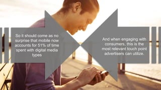 So it should come as no
surprise that mobile now
accounts for 51% of time
spent with digital media
types
And when engaging with
consumers, this is the
most relevant touch point
advertisers can utilize.
 