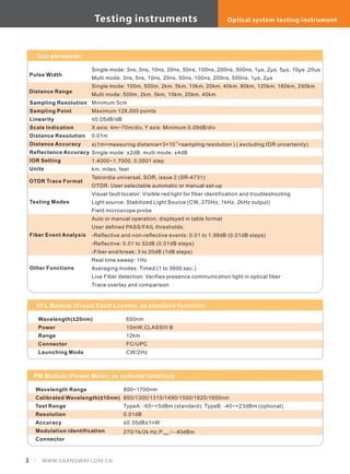 3 WWW.GRANDWAY.COM.CN
Single mode: 3ns, 5ns, 10ns, 20ns, 50ns, 100ns, 200ns, 500ns, 1μs, 2μs, 5μs, 10μs ,20us
Multi mode: 3ns, 5ns, 10ns, 20ns, 50ns, 100ns, 200ns, 500ns, 1μs, 2μs
Single mode: 100m, 500m, 2km, 5km, 10km, 20km, 40km, 80km, 120km, 160km, 240km
Multi mode: 500m, 2km, 5km, 10km, 20km, 40km
Minimum 5cm
Maximum 128,000 points
≤0.05dB/dB
X axis: 4m~70m/div, Y axis: Minimum 0.09dB/div
0.01m
-5
±(1m+measuring distance×3×10 +sampling resolution ) ( excluding IOR uncertainty)
Single mode: ±2dB, multi mode: ±4dB
1.4000~1.7000, 0.0001 step
km, miles, feet
Telcordia universal, SOR, issue 2 (SR-4731)
OTDR: User selectable automatic or manual set-up
Visual fault locator: Visible red light for fiber identification and troubleshooting
Light source: Stabilized Light Source (CW, 270Hz, 1kHz, 2kHz output)
Field microscope probe
Auto or manual operation, displayed in table format
User defined PASS/FAIL thresholds:
-Reflective and non-reflective events: 0.01 to 1.99dB (0.01dB steps)
-Reflective: 0.01 to 32dB (0.01dB steps)
-Fiber end/break: 3 to 20dB (1dB steps)
Real time sweep: 1Hz
Averaging modes: Timed (1 to 3600 sec.)
Live Fiber detection: Verifies presence communication light in optical fiber
Trace overlay and comparison
VFL Module (Visual Fault Locator, as standard function)
Wavelength
Power
Range
Connector
Launching Mode
(±20nm) 650nm
10mW,CLASSIII B
12km
FC/UPC
CW/2Hz
Sampling Resolution
Sampling Point
Linearity
Scale Indication
Distance Resolution
Distance Accuracy
Reflectance Accuracy
IOR Setting
Units
Testing Modes
Fiber Event Analysis
Other Functions
Pulse Width
Distance Range
OTDR Trace Format
Test parameter
Wavelength Range
Calibrated Wavelength(±10nm)
Test Range
Resolution
Accuracy
Modulation identification
Connector
800~1700nm
850/1300/1310/1490/1550/1625/1650nm
TypeA: -65~+5dBm (standard); TypeB: -40~+23dBm (optional)
0.01dB
±0.35dB±1nW
270/1k/2k Hz,P ≥-40dBminput
PM Module (Power Meter, as optional function)
Testing instruments Optical system testing instrument
 