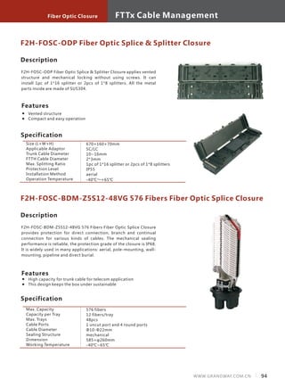 F2H-FOSC-ODP Fiber Optic Splice & Splitter Closure
Specification
Size (L×W×H)
Applicable Adaptor
Trunk Cable Diameter
FTTH Cable Diameter
Max. Splitting Ratio
Protection Level
Installation Method
Operation Temperature
670×160×70mm
SC/LC
10~16mm
2*3mm
1pc of 1*16 splitter or 2pcs of 1*8 splitters
IP55
aerial
-40℃～+65℃
Description
F2H-FOSC-ODP Fiber Optic Splice & Splitter Closure applies vented
structure and mechanical locking without using screws. It can
install 1pc of 1*16 splitter or 2pcs of 1*8 splitters. All the metal
parts inside are made of SUS304.　　　
Features
Vented structure
Compact and easy operation
F2H-FOSC-BDM-Z5S12-48VG 576 Fibers Fiber Optic Splice Closure
Specification
Max. Capacity
Capacity per Tray
Max. Trays
Cable Ports
Cable Diameter
Sealing Structure
Dimension
Working Temperature
576 fibers
12 fibers/tray
48pcs
1 uncut port and 4 round ports
Ф10-Ф22mm
mechanical
585×φ260mm
-40℃~65℃
Description
F2H-FOSC-BDM-Z5S12-48VG 576 Fibers Fiber Optic Splice Closure
provides protection for direct connection, branch and continual
connection for various kinds of cables. The mechanical sealing
performance is reliable, the protection grade of the closure is IP68.
It is widely used in many applications: aerial, pole-mounting, wall-
mounting, pipeline and direct burial.
Features
High capacity for trunk cable for telecom application
This design keeps the box under sustainable
94WWW.GRANDWAY.COM.CN
FTTx Cable ManagementFiber Optic Closure
 