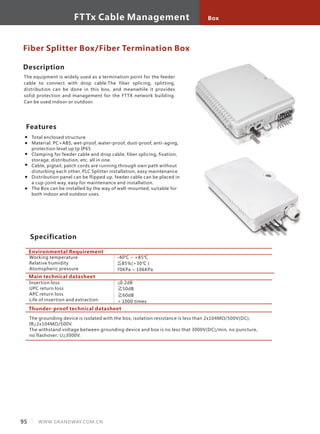 Description
The equipment is widely used as a termination point for the feeder
cable to connect with drop cable.The fiber splicing, splitting,
distribution can be done in this box, and meanwhile it provides
solid protection and management for the FTTX network building.
Can be used indoor or outdoor.
Features
Total enclosed structure
Material: PC+ABS, wet-proof, water-proof, dust-proof, anti-aging,
protection level up tp IP65
Clamping for feeder cable and drop cable, fiber splicing, fixation,
storage, distribution, etc. all in one.
Cable, pigtail, patch cords are running through own path without
disturbing each other, PLC Splitter installation, easy maintenance.
Distribution panel can be flipped up, feeder cable can be placed in
a cup-joint way, easy for maintenance and installation.
The Box can be installed by the way of wall-mounted, suitable for
both indoor and outdoor uses.
Fiber Splitter Box/Fiber Termination Box
Environmental Requirement
Working temperature
Relative humidity
Atomspheric pressure
Specification
-40℃ ~ +85℃
≦85%(+30℃ )
70KPa ~ 106KPa
Main technical datasheet
Insertion loss
UPC return loss
APC return loss
Life of insertion and extraction
≦0.2dB
≧50dB
≧60dB
> 1000 times
Thunder-proof technical datasheet
The grounding device is isolated with the box, isolation resistance is less than 2x104MΩ/500V(DC);
IR≧2x104MΩ/500V.
The withstand voltage between grounding device and box is no less that 3000V(DC)/min, no puncture,
no flashover; U≧3000V.
95 WWW.GRANDWAY.COM.CN
BoxFTTx Cable Management
 