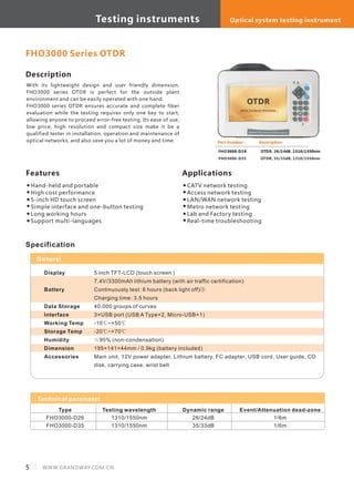 Description
With its lightweight design and user friendly dimension,
FHO3000 series OTDR is perfect for the outside plant
environment and can be easily operated with one hand.
FHO3000 series OTDR ensures accurate and complete fiber
evaluation while the testing requires only one key to start,
allowing anyone to proceed error-free testing. Its ease of use,
low price, high resolution and compact size make it be a
qualified tester in installation, operation and maintenance of
optical networks, and also save you a lot of money and time.
Features
Hand-held and portable
High cost performance
5-inch HD touch screen
Simple interface and one-button testing
Long working hours
Support multi-languages
Part Number
FHO3000-D26
FHO3000-D35
Description
OTDR, 26/24dB, 1310/1550nm
OTDR, 35/33dB, 1310/1550nm
FHO3000 Series OTDR
Applications
CATV network testing
Access network testing
LAN/WAN network testing
Metro network testing
Lab and Factory testing
Real-time troubleshooting
Model
Type
FHO3000-D26
FHO3000-D35
Testing wavelength
1310/1550nm
1310/1550nm
Dynamic range
26/24dB
35/33dB
Event/Attenuation dead-zone
1/6m
1/6m
Specification
5 inch TFT-LCD (touch screen )
7.4V/3300mAh lithium battery (with air traffic certification)
Continuously test: 6 hours (back light off)③
Charging time: 3.5 hours
40,000 groups of curves
3×USB port (USB A Type×2, Micro-USB×1)
-10℃~+50℃
-20℃~+70℃
≤95% (non-condensation)
195×141×44mm / 0.9kg (battery included)
Main unit, 12V power adapter, Lithium battery, FC adapter, USB cord, User guide, CD
disk, carrying case, wrist belt
Display
Battery
Data Storage
Interface
Working Temp
Storage Temp
Humidity
Dimension
Accessories
General
Technical parameter
5 WWW.GRANDWAY.COM.CN
Testing instruments Optical system testing instrument
 