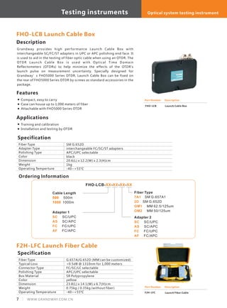 FHO-LCB Launch Cable Box
Description
Grandway provides high performance Launch Cable Box with
interchangeable SC/FC/ST adapters in UPC or APC polishing end face. It
is used to aid in the testing of fiber optic cable when using an OTDR. The
OTDR Launch Cable Box is used with Optical Time Domain
Reflectometers (OTDRs) to help minimize the effects of the OTDR's
launch pulse on measurement uncertainty. Specially designed for
Grandway’s FHO5000 Series OTDR, Launch Cable Box can be fixed on
the rear of FHO5000 Series OTDR by screws as standard accessories in the
package.
Description
Specification
Fiber Type
Adapter Type
Polishing Type
Color
Dimension
Weight
Operating Temperture
SM G.652D
interchangeable FC/SC/ST adapters
APC/UPC selectable
black
20.6(L) x 12.2(W) x 2.3(H)cm
1kg
-40~+55°C
Features
Compact, easy to carry
Case can house up to 1,000 meters of fiber
Attachable with FHO5000 Series OTDR
Part Number
FHO-LCB
Description
Launch Cable Box
Applications
Training and calibration
Installation and testing by OTDR
Ordering Information
FHO-LCB- - - -XX XX XX XX
Cable Length
500m
1000m
500
1000
Fiber Type
SM G.652D
MM 62.5/125um
MM 50/125um
7A1
2D
OM1
OM2
SM G.657A1
Adapter 1
SC/UPC
SC/APC
FC/UPC
FC/APC
SC
AS
FC
AF
Adapter 2
SC/UPC
SC/APC
FC/UPC
FC/APC
SC
AS
FC
AF
F2H-LFC Launch Fiber Cable
Fiber Type
Typical Loss
Connector Type
Polishing Type
Box Material
Color
Dimension
Weight
Operating Temperature
G.657A/G.652D (MM can be customized)
<0.5dB @ 1310nm for 1,000 meters
FC/SC/LC selectable
APC/UPC selectable
SR Polypropylene
yellow
23.8(L) x 14.1(W) x 6.7(H)cm
0.75kg / 0.35kg (without fiber)
-40~+55°C
Specification
Part Number
F2H-LFC
Description
Launch Fiber Cable
7 WWW.GRANDWAY.COM.CN
Testing instruments Optical system testing instrument
 