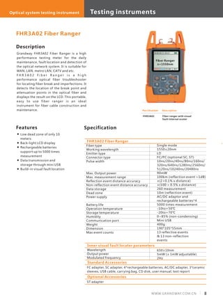 Description
Grandway FHR3A02 Fiber Ranger is a high
performance testing meter for the daily
maintenance, fault location and detection of
the optical network system. It is suitable for
WAN, LAN, metro LAN, CATV and etc.
F H R 3 A 0 2 F i b e r R a n g e r i s a h i g h
performance optical fiber troubleshooter
for locating fiber break and imperfections. It
detects the location of the break point and
attenuation points in the optical fiber and
displays the result on the LCD. This portable,
easy to use fiber ranger is an ideal
instrument for fiber cable construction and
maintenance.
Specification
Fiber type
Working wavelength
Emitter type
Connector type
Pulse width
Max. Output power
Max. measurement range
Reflection event distance accuracy
Non-reflection event distance accuracy
Data storage
Dead zone
Power supply
Battery life
Operation temperature
Storage temperature
Humidity
Communication port
Weight
Dimension
Max event counts
Single mode
1550±20nm
LD
FC/PC (optional SC, ST)
10ns/20ns/40ns/80ns/160ns/
320ns/640ns/1280ns/2560ns/
5120ns/10240ns/20480ns
90mW
100km (reflection event >1dB)
±(2+0.1% x distance)
±(100 + 0.5% x distance)
260 measurement
10m (reflection event)
AC/DC adaptor and
rechargeable batteries*4
5000 times measurement
-10to+50℃
-20to+70℃
0~85% (non-condensing)
Mini USB
400g
190*105*55mm
13 reflective events
& 13 non-reflection
events
FHR3A02 Fiber Ranger
FHR3A02 Fiber Ranger
Features
Inner visual fault locater parameters
Wavelength
Output power
Modulated frequency
650±10nm
5mW (± 1mW adjustable)
2Hz
Part Number
FHR3A02
Description
Fiber ranger with visual
fault internal ocater
10-03-03 11: 43:15
Fiber Ranger
λ=1550nm
ON/OFF Menu N=1.468 09:57
Low dead zone of only 10
meters
Back-light LCD display
Rechargeable batteries
support up to 5000 times
measurement
Data transmission and
storage through mini USB
Build-in visual fault location
Standard Accessories
FC adapter, SC adapter, 4*rechargeable batteries, AC/DC adapter, 3*ceramic
sleeves, USB cable, carrying bag, CD disk, user manual, test report
Optional Accessories
ST adapter
8WWW.GRANDWAY.COM.CN
Testing instrumentsOptical system testing instrument
 