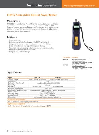 Description
FHP12 Series Mini Optical Power Meter has compact structure and stable
performance and ensures high measuring precision of 850nm, 1300nnm,
1310nm, 1490nm, 1550nm and 1625nm wavelengths. Used together with
Optical Laser Source, it could accurately measure the loss of fiber, cable
and other passive optical devices.
Specification
Type
Display Range
Resolution
Calibrated Wavelength
Sensor Type
Accuracy
Working Wavelength
Continuous Working Hours
Power Source
Working Temp.
Storage Temp.
Dimension
FHP12-A FHP12-B
+10～-70dBm @1550nm ＋26～－50dBm @1550nm
0.01
850/1300/1310/1550/1490/1625
InGaAs
0.35dB ±1nW 0.35dB ±10nW
800～1700
About 80 hours(stand-by time：About 1600hours)
2*AAA dry batteries
-10℃~+50℃；<90%RH
-20℃~+70℃；<90%RH
L120mm×W33mm×H30mm / About70g
FHP12 Series Mini Optical Power Meter
Features
Imported sensor
2.5mm universal interface(support FC/SC/ST connectors)
Low power consumption, continuous work more than 80 hours
Linear optical power and logarithmic power display
Automatic measuring range adjust and power remains indication
Relative value measurement function
Compact and portable design
Part Number
FHP12-A
FHP12-B
Description
Mini optical power meter,
calibration wavelength:
850/1300/1310/1550/1490/1625nm,
+10~-70dBm @1550nm
Mini optical power meter,
calibration wavelength:
850/1300/1310/1550/1490/1625nm,
+26~-50dBm @1550nm
Standard Accessories
2*AAA batteries, carrying bag, user manual
Optional Accessories
Male FC to female LC adapter for LC connector (model: HD078)
9 WWW.GRANDWAY.COM.CN
Testing instruments Optical system testing instrument
 