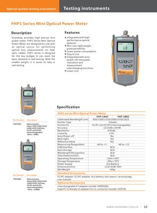 Description
Grandway provides high precise mini
power meter. FHP1 Series Mini Optical
Power Meter are designed for use with
an optical source for performing
optical loss measurements on fiber
optic cables. FHP1 series is designed
for the low budget. It can meet the
basic demand in real testing. With the
smaller weight, it is easier to take in
real testing.
Specification
Features
Calibrated Wavelength (nm)
Emitter Type
Connector
Accuracy
Resolution
Linearity
Auto Power-off
Back-light
Reference Value
Meassuring Range(dbm)
USB Interface
Data Storage
Wavelength Recognition
Tone Detection(Hz)
Operating Temperature
Storage Temperatue
Power Supply
Dimension(mm)
Net Weight
FHP-1A02 FHP-1B02
850/1300/1310/1490/1550/1625
InGaAs
FC/PC and SC/PC(interchangeable)
±0.35db±10nW
0.01db
±5%
Yes
Yes
Yes
-60 to +3 -40 to +23
N/A
N/A
N/A
N/A
-10to+50℃
-20to+70℃
Dry Battery
115L*62W*30H
140g
FHS1 series Mini Optical Power Meter
FHP1 Series Mini Optical Power Meter
Part Number
FHP1A02
Description
Optical power
meter, 850/1300/1310/
1490/1550 /1625nm,
FC/PC and SC/PC
(interchangeable) ,
-60 to +3dBm
Part Number
FHP1B02
Description
Optical power
meter,850/1300/1310/
1490/1550/ 1625nm,
FC/PC and SC/PC
(interchangeable),
-40 to +23dBm
Integrated with high
performance optical
detector
Mini size, light weight,
great portability
Lower power consumption
Easy to use
Integrated with auto-
power-off, low power
indication and
measurement
interchanging functions
Lower cost
Standard Accessories
FC/PC adapter, SC/PC adapter, dry battery, test report, carrying bag,
user manual
Optional Accessories
interchangeable ST adapter (model: N000500);
male FC to female LC adapter for LC connector (model: HD078)
10WWW.GRANDWAY.COM.CN
Testing instrumentsOptical system testing instrument
 