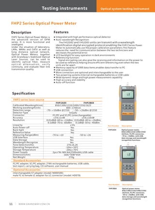 Description
FHP2 Series Optical Power Meter is
the advanced version of OPM
series. It is more functional and
intelligent.
Under the situation of laboratory,
LANs, WANs and CATV as well as
long distance optical network,
Optical Power Meters, together
with Grandway's Stabilized Optical
Laser Sources, can be used to
identify optical fiber, measure
o p t i c a l a t t e n u a t i o n , v e r i f y
continuity, and evaluate fiber link
transmission quality.
Specification
Features
Calibrated Wavelength(nm)
Working wavelength(nm)
Detection range
Detector Type
Connector
Accuracy
Resolution
Linearity
Auto Power-off
Back-light
Reference Value
Measuring Range(dBm)
USB Interface
Data Storage
Wavelength Recognize
Tone Detection(Hz)
Operating Temperature
Storage Temperature
Power Supply
Dimension(mm)
Net Weight
FHP2A04 FHP2B04
850/1300/1310/1490/1550/1625
800~1700nm
-70~+10dBm @1550 -50~+26dBm @1550
InGaAs
FC/PC and SC/PC (interchangeable)
±5%±1nW ±5%±10nW
0.01dB@-60 to +10dBm 0.01dB@-40 to +26dBm;
0.1dB@-70 to -60dBm 0.1dB@-50 to -40dBm
±5%
Yes
Yes
Yes
-70 to +10 -50 to +26
Yes
Yes
Yes
270,1K,2K
-10to+50℃
-20to+70℃
2pcs*Ni-MH AA(2500mAh);USB cable
160L*76W*45H
270g
FHP2 series laser source
FHP2 Series Optical Power Meter
Part Number
FHP2B04
Description
Optical power meter,
850/1300/1310/1490/1550/
1625nm, FC/PC connector,
-50 to +26dBm, with USB,
data storage and wavelength
recognition functions
Standard Accessories
FC/PC adapter, SC/PC adapter, 2*AA rechargeable batteries, USB cable,
test report, carrying bag, CD software, user manual
Optional Accessories
interchangeable ST adapter (model: N000500);
male FC to female LC adapter for LC connector (model: HD078)
Part Number
FHP2A04
Description
Optical power meter,
850/1300/1310/1490/1550/
1625nm, FC/PC connector,
-70 to +10dBm, with USB,
data storage and wavelength
recognition functions
Integrated with high performance optical detector
Auto-wavelength Recognition: 　　
The FHS2D02 and FHS2D03 units can transmit with a wavelength
identification digital encrypted protocol,enabling the FHP2 Series Power
Meter to automatically use the proper calibration parameters.This feature
reduces the need for communication between the two technicians and
decreases the potential error.
LCD backlight for easy operation in dark environments
Referencing function:
Signal encrypting can also give the receiving end information on the power to
be used as reference,helping ensure efficient referencing,even when the two
units are far apart.
Memory capacity of 1000 data items,enables data transfer to PC
USB connection
More connectors are optional and interchangeable to the user
Two powering systems:Internal rechargeable batteries or USB cable
Wide dynamic range and high power measurement capability
High accuracy and stability
Auto-off function
11 WWW.GRANDWAY.COM.CN
Testing instruments Optical system testing instrument
 