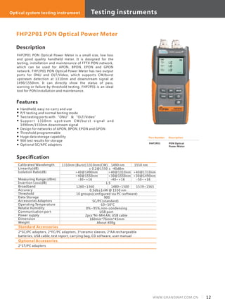 12WWW.GRANDWAY.COM.CN
Description
FHP2P01 PON Optical Power Meter is a small size, low loss
and good quality handheld meter. It is designed for the
testing, installation and maintenance of FTTX PON network,
which can be used for APON, BPON, EPON and GPON
network. FHP2P01 PON Optical Power Meter has two output
ports for ONU and OLT/Video, which supports CW/burst
upstream detection at 1310nm and downstream signal at
1490/1550nm. It can directly show the status of pass,
warning or failure by threshold testing. FHP2P01 is an ideal
tool for PON installation and maintenance.
Specification
Features
Handheld, easy-to-carry and use
P/F testing and normal testing mode
Two testing ports with “ONU” & “OLT/Video”
Suppor t 1310nm upstream CW/burst signal and
1490nm/1550nm downstream signal
Design for networks of APON, BPON, EPON and GPON
Threshold programmable
Huge data storage capability
900 test results for storage
Optional SC/APC adapters
Calibrated Wavelength
Linearity(dB)
Isolation Rate(dB)
Measuring Range (dBm)
Insertion Loss(dB)
Broadband
Accuracy
Threshold
Data Storage
Accessories Adaptors
Operating Temperature
Relatie Humidity
Communication port
Power supply
Dimension
Weight
1310nm (Burst) 1310nm(CW) 1490 nm 1550 nm
± 0.2@1550 ≥ -40dBm
>40@1490nm >40@1310nm >40@1310nm
>40@1550nm >30@1550nm >30@1490nm
-30~+16 -40~+16 -50~+16
1.5
1260~1360 1480~1500 1539~1565
0.5db±1nW @ 1550 nm
10 groups(configured via PC-software)
900
SC/PC(standard)
-10+50°C
0%~95%,non-condensing
USB port
2pcs*Ni-MH AA; USB cable
160mm*76mm*45mm
About 400g
FHP2P01 PON Optical Power Meter
Part Number
FHP2P01
Description
PON Optical
Power Meter
Standard Accessories
2*SC/PC adapters, 2*FC/PC adapters, 3*ceramic sleeves, 2*AA rechargeable
batteries, USB cable, test report, carrying bag, CD software, user manual
Optional Accessories
2*ST/PC adapters
Testing instrumentsOptical system testing instrument
 