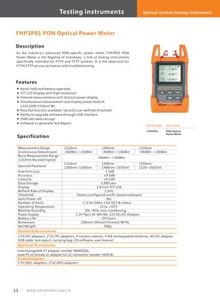 13 WWW.GRANDWAY.COM.CN
Description
As the industry's advanced PON-specific power meter, FHP3P01 PON
Power Meter is the flagship of Grandway’s line of testing instruments
specifically intended for FTTH and FTTP systems. It is the ideal tool for
FTTH/FTTP service activation and troubleshooting.
Specification
Measurement Range
(Continuous Datastream)
Burst Measurement Range
(1310nm Bursted Signal)
Insertion Loss
Accuracy
Linearity
Data Storage
Display
Refresh Rate of Display
Threshold
Auto Power-off
Number of Ports
Operating Temperature
Relative Humidity
Power Supply
Battery Life
Dimension
Net Weight
1310nm
-40dBm~+10dBm
1310nm
1260nm~1360nm
1.5dB
±0.5dB
±0.2dB
1,000 sets
2.8 inch TFT LCD
2.5Hz
10sets (configured via PC-based software)
Yes
2 (1 for ONU, 1 for OLT & video)
-10 to +50°C
0%~95%, non-condensing
1.2V*4pcs Ni-MH AA; 12V AC/DC Adapter
>20 hours
190mm*105mm*55mm(L*W*H)
700g
FHP3P01 PON Optical Power Meter
Features
Hand-held and battery operated
TFT LCD Display with high resolution
Filtered measurements with distinct power display
Simultaneous measurement and display power level of
1310,1490,1550nm WL
Pass/fail function available. Up to10 user defined threshold
Ability to upgrade software through USB interface
1000 sets data storage
Software to generate Test Report
Standard Accessories
2*FC/PC adapters, 2*SC/PC adapters, 3*ceramic sleeves, 4*AA rechargeable batteries, AC/DC adapter,
USB cable, test report, carrying bag, CD software, user manual
Optional Accessories
interchangeable ST adapter (model: N000500);
male FC to female LC adapter for LC connector (model: HD078)
Part Number
FHP3P01
Description
PON Optical
Power Meter
1490nm
-40dBm~+10dBm
1490nm
1480nm~1550nm
1550nm
-40dBm~+20dBm
1550nm
1539~1565nm
Customization
2*FC/APC adapters, 2*SC/APC adapters
-30dBm~+10dBm
Spectral Passband
Testing instruments Optical system testing instrument
 
