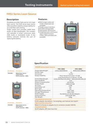 15 WWW.GRANDWAY.COM.CN
Description
Grandway provides high precise mini type
laser source. The FHS1 series laser source
offers excellent stability and portability for
accurate fiber optic testing.
Single output port provides stable laser
power at dual wavelengths. The compact
unit operates in either continuous wave
(CW) mode or modulated mode. A low
battery indicator reminds the user of
replacing the battery
Specification
Features
Output Wavelength
Emitter Type
Connector
Output Stability
Central Wavelength
Spectral Width
Output Frequency(Hz)
Output Power
Accuracy
Auto Power-off
Back-light
Operating Temperature
Storage Temperature
Power Supply
Dimension(mm)
Net Weight
FHS-1D02 FHS-1D03
1310nm＆1550nm 850nm＆1300nm
LD
FC/PC
Short Term(15minutes):<0.1dB
Long Term(5Hours or above):<0.2dB
1310±20nm＆1550±20nm 850±10nm＆1300±20nm
5nm
270,1K,2K
-5dBm±0.5dB
±1dB
Yes
Yes
-10to+50℃
-20to+70℃
Dry Battery;5v AC/DC Adaptor
115L*65W*30H
140g
FHS1D series laser source
FHS1 Series Laser Source
Part Number
FHS1D02
Description
Optical laser source,
1310/1550nm,
FC/PC connector, -5dBm
Part Number
FHS1D03
Description
Optical laser source,
850/1300nm,
FC/PC connector, -5dBm
Both single mode and
multti-mode laser are
available
Single output interface
Durable and portable
Auto power-off function
Integrated with continuous
wave output function,
270Hz, 1kHz and 2kHz are
available
Standard accessories
FC/PC adapter, dry battery, carrying bag, user manual, test report
Optional Accessories:
Male FC to female LC adapter for LC connector (model: HD078)
Customization
SC/ST adapter, APC laser launcher
Testing instruments Optical system testing instrument
 