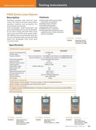 Description
Grandway provides high precision laser
source. The FHS2 series laser source offers
excellent stability and portability for
accurate fiber optic testing.
Dual-wavelength, triple-wavelength and
quad-wavelength laser sources are available.
If user tests a fiber with both FHS2 series
laser source and FHP2 series power meter,
the TWIN function can be booted. With this
function, the power meter can automatically
detect the wavelength FHS2 series laser
source launched.
Specification
Features
Output wavelength(nm)
Emitter type
Output stability
Central wavelength
Spectral width
Output frequency(Hz)
Output power
Adjustable range
Auto power-off
Back-light
Operating temperature
Storage temperature
Power supply
Dimension(mm)
Net weight
FHS2D02 FHS2D02F
1310&1550
LD
Short term(15min):<±0.05dB@1310,1550nm;±0.1dB@850&1300
Long term(8hours):<±0.1dB@1310,1550nm±0.2dB@850&1300
1310±20nm&1550±20nm
5nm
270.1k.2k
-5dBm±0.5dB
±3dB,0.1dB/step N/A
Yes
Yes
-10to+50°C
-20to+70°C
2pcs*Ni-MHAA(2500mAh)
160L*76W*45H
270g
FHS2D series laser source
FHS2 Series Laser Source
Part Number
FHS2D02
Description
optical laser source,
1310/1550nm,FC/PC
connector, -8~-2dBm
Part Number
FHS2D02F
Description
optical laser source,
1310/1550nm,
FC/PC connector, -5dBm,
fixed output power
Part Number
FHS2D03
Description
optical laser source,
850/1300nm,
FC/PC connector, -8~-2dBm
Part Number
FHS2D03F
Description
optical laser
source,850/1300nm,
FC/PC connector, -5dBm,
fixed output power
Both single mode and multiple
mode laser are available
Single output interface
Durable and portable
Auto power-off function
TWIN function is available
Integrated with continuous wave
output function, 270Hz, 1kHz and
2kHz are available
Standard accessories
FC/PC adapter, SC/PC adapter, 3*ceramic sleeves, 2*AA rechargeable batteries,
AC/DC charger, carrying bag, user manual, test report
Optional Accessories:
ST adapter (model: N000500);Male FC to female LC adapter for LC connector (model: HD078)
Customization:
APC laser launcher
16WWW.GRANDWAY.COM.CN
Testing instrumentsOptical system testing instrument
 