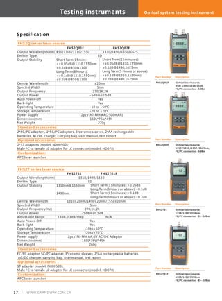 Specification
Output Wavelength(nm)
Emitter Type
Output Stability
Central Wavelength
Spectral Width
Output Frequency
Output Power
Auto Power-off
Back-light
Operating Temperature
Storage Temperature
Power Supply
Dimension(mm)
Net Weight
FHS2Q01F FHS2Q02F
850/1300/1310/1550 1310/1490/1550/1625
LD
Short Term(15min):
<±0.05dB@1310,1550nm:
±0.1dB@850&1300
Long Term(8 Hours):
<±0.1dB@1310,1550nm):
±0.2dB@850&1300
±20nm
5nm
270,1K,2K
-5dBm±0.5dB
Yes
Yes
-10 to +50℃
-20 to +70℃
2pcs*Ni-MH AA(2500mAh)
160L*76w*45h
270g
FHS2Q series laser source
Part Number
FHS2Q01F
Description
Optical laser source,
850/ 1300/ 1310/1550,
FC/PC connector, -5dBm
Short Term(15minutes):
<±0.05dB@1310,1550nm:
±0.1dB@1490,1625nm
Long Term(5 Hours or above):
<±0.1dB@1310,1550nm):
±0.2dB@1490,1625nm
Output Wavelength(nm)
Emitter Type
Output Stability
Central Wavelength
Spectral Width
Output Frequency(Hz)
Output Power
Adjustable Range
Auto Power-Off
Back-light
Operating Temperature
Storage Temperature
Power supply
Dimension(mm)
Net Weight
FHS2T01 FHS2T01F
1310/1490/1550
LD
1310nm&1550nm:
1490nm:
1310±20nm/1490±20nm/1550±20nm
5nm
270,1k,2k
-5dBm±0.5dB
±3dB,0.1dB/step N/A
Yes
Yes
-10to+50°C
-20to+70°C
2pcs*Ni-MH AA;6V AC/DC Adaptor
160L*76W*45H
260g
FHS2T series laser source
Short Term(15minutes):<0.05dB
Long Term(5Hours or above):<0.1dB
Short Term(15minutes):<0.1dB
Long Term(5Hours or above):<0.2dB
Part Number
FHS2T01F
Description
Optical laser source,
1310/1490/1550nm,
FC/PC connector, -8~-2dBm
Standard accessories
FC/PC adapter, SC/PC adapter, 3*ceramic sleeves, 2*AA rechargeable batteries,
AC/DC charger, carrying bag, user manual, test report
Optional accessories
ST adapter (model: N000500);
Male FC to female LC adapter for LC connector (model: HD078)
Part Number
FHS2T01
Description
Optical laser source,
1310/1490/1550nm,
FC/PC connector, -8~-2dBm
Standard accessories
2*FC/PC adapters, 2*SC/PC adapters, 3*ceramic sleeves, 2*AA rechargeable
batteries, AC/DC charger, carrying bag, user manual, test report
Part Number
FHS2Q02F
Description
Optical laser source,
1310 /1490 /1550 /1625nm,
FC/PC connector, -5dBm
Customization:
APC laser launcher
Optional accessories
2*ST adapters (model: N000500);
Male FC to female LC adapter for LC connector (model: HD078)
Customization:
APC laser launcher
17 WWW.GRANDWAY.COM.CN
Testing instruments Optical system testing instrument
 