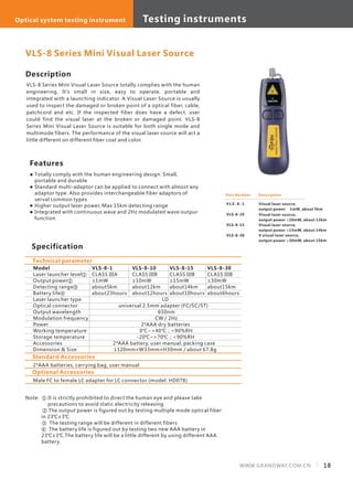 18WWW.GRANDWAY.COM.CN
Description
VLS-8 Series Mini Visual Laser Source totally complies with the human
engineering. It's small in size, easy to operate, portable and
integrated with a launching indicator. A Visual Laser Source is usually
used to inspect the damaged or broken point of a optical fiber, cable,
patchcord and etc. If the inspected fiber does have a defect, user
could find the visual laser at the broken or damaged point. VLS-8
Series Mini Visual Laser Source is suitable for both single mode and
multimode fibers. The performance of the visual laser source will act a
little different on different fiber coat and color.
Specification
Features
Part Number
V L S - 8 - 1
VLS-8-10
VLS-8-15
VLS-8-30
Description
Visual laser source,
output power ≥ 1mW, about 5km
Visual laser source,
output power ≥10mW, about 12km
Visual laser source,
output power ≥15mW, about 14km
V visual laser source,
output power ≥30mW, about 15km
Model
Laser launcher level①
Output power②
Detecting range③
Battery life④
Laser launcher type
Optical connector
Output wavelength
Modulation frequency
Power
Working temperature
Storage temperature
Accessories
Dimension & Size
VLS-8-1
CLASS IIIA
≥1mW
about5km
about23hours
LD
universal 2.5mm adapter (FC/SC/ST)
650nm
CW / 2Hz
2*AAA dry batteries
0℃~+40℃；<90%RH
-20℃~+70℃；<90%RH
2*AAA battery, user manual, packing case
L120mm×W33mm×H30mm / about 67.8g
Technical parameter
VLS-8 Series Mini Visual Laser Source
VLS-8-10
CLASS IIIB
≥10mW
about12km
about12hours
VLS-8-15
CLASS IIIB
≥15mW
about14km
about10hours
VLS-8-30
CLASS IIIB
≥30mW
about15km
about6hours
Totally comply with the human engineering design. Small,
portable and durable
Standard multi-adaptor can be applied to connect with almost any
adaptor type. Also provides interchangeable fiber adaptors of
serval common types
Higher output laser power, Max 15km detecting range
Integrated with continuous wave and 2Hz modulated wave outpur
function
Note: ① It is strictly prohibited to direct the human eye and please take
precautions to avoid static electricity releasing
② The output power is figured out by testing multiple mode optical fiber
in 23℃±3℃
③ The testing range will be different in different fibers
④ The battery life is figured out by testing two new AAA battery in
23℃±3℃.The battery life will be a little different by using different AAA
battery.
Standard Accessories
2*AAA batteries, carrying bag, user manual
Optional Accessories
Male FC to female LC adapter for LC connector (model: HD078)
Testing instrumentsOptical system testing instrument
 