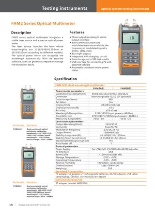 Description
FHM2 series optical multimeter integrates a
stable laser source and a precise optical power
meter. 　　
The laser source launches the laser whose
wavelengths are 1310/1490/1550nm or
1310/1550nm (according to different models).
The optical power meter can recognize the
wavelength automatically. With the assorted
software, user can generate a report or manage
the test report easily.
Specification
Features
Three output wavelength at one
output interface
Both continuous wave and
modulated wave are available, the
frequency of modulated signal is
270Hz, 1kHz, 2kHz
Back light display
Integrated with charging circuit
Data storage up to 999 test results
USB interface for connecting PC with
assorted sofware
Automatic shutdown in low power
status
Power meter parameters
Calibration wavelength(nm)
Connector
Data storage(items)
Ref.Value
Display Units
Display precision(dB)
Accuracy
Wavelength Recognition
Tone Detection
Measuring Range(dBm)
Laser source parameters
Output Wavelength(nm)
Connector
Modulation Frequency
Output Power
Stability Long-term(8h)
Stability Short-term(15min)
Wavelength Recognizing Code
Auto Power off
General parameters
Power Supply
PC Interface
Battery Life
Storage Temperature
Operating Temperature
Relative Humidity
Dimension(mm)
Weight(g)
FHM2A01 FHM2B01
850/1300/1310/1490/1550/1625
interchangeable FC/SC (ST optional)
999
Yes
dB/dBm/mW/uW
0.01
±5%±1nW
1310/1550/(input power≥-40dBm)
270Hz/1KHz/2KHz(input power≥-40dBm )
-70 to +10 -50 to +26
1310/1550
fixed FC/PC
270/1K/2K Hz
-5dBm±0.5dB
±0.1dB@1310/1550nm
±0.05dB@1310/1550nm
Yes
√
2pcs *NiHM 1.2V,2000mAh;AC/DC Adaptor
USB
>100Hours(laser off)
-20℃~+70℃
-10℃~+50℃
<90%(Non-condensing)
168L×76W×45H
260
FHM2x01 dual wavelength multimeter
FHM2 Series Optical Multimeter
Part Number
FHM2A01
Description
Part Number
FHM2B01
Description
Standard Accessories
FC adapter, SC adapter, 2*rechargeable batteries, AC/DC adapter, USB cable,
carrying bag, CD disk, user manual, test report
Optional Accessories
ST adapter (model: N000500)
Dual wavelength optical
multimeter, calibration
wavelength: 850/1300/1310/
1490/1550/1625nm, launch
wavelength:1310/1550nm,
measure range:-50 to +26dBm
Dual wavelength optical
multimeter, calibration
wavelength: 850/1300/1310/
1490/1550/1625nm, launch
wavelength: 1310/1550nm,
measure range:-70 to +10dBm
19 WWW.GRANDWAY.COM.CN
Testing instruments Optical system testing instrument
 