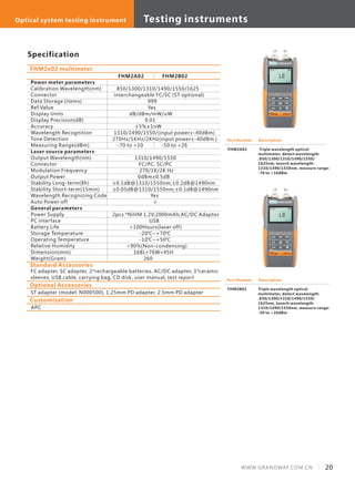 Specification
Power meter parameters
Calibration Wavelength(nm)
Connector
Data Storage (items)
Ref.Value
Display Units
Display Precision(dB)
Accuracy
Wavelength Recognition
Tone Detection
Measuring Range(dBm)
Laser source parameters
Output Wavelength(nm)
Connector
Modulation Frequency
Output Power
Stability Long-term(8h)
Stability Short-term(15min)
Wavelength Recognizing Code
Auto Power off
General parameters
Power Supply
PC interface
Battery Life
Storage Temperature
Operating Temperature
Relative Humidity
Dimension(mm)
Weight(Gram)
FHM2A02 FHM2B02
850/1300/1310/1490/1550/1625
interchangeable FC/SC (ST optional)
999
Yes
dB/dBm/mW/uW
0.01
±5%±1nW
1310/1490/1550/(input power≥-40dBm)
270Hz/1KHz/2KHz(input power≥-40dBm )
-70 to +10 -50 to +26
1310/1490/1550
FC/PC, SC/PC
270/1K/2K Hz
dBm±0.5dB
±0.1dB@1310/1550nm;±0.2dB@1490nm
±0.05dB@1310/1550nm;±0.1dB@1490nm
Yes
√
2pcs *NiHM 1.2V,2000mAh;AC/DC Adaptor
USB
>100Hours(laser off)
-20℃~+70℃
-10℃~+50℃
<90%(Non-condensing)
168L×76W×45H
260
0
FHM2x02 multimeter
Description
Triple wavelength optical
multimeter, detect wavelength:
.850/1300/1310/1490/1550/
1625nm, launch wavelength:
1310/1490/1550nm, measure range:
-70 to +10dBm
Standard Accessories
FC adapter, SC adapter, 2*rechargeable batteries, AC/DC adapter, 3*ceramic
sleeves, USB cable, carrying bag, CD disk, user manual, test report
Optional Accessories
ST adapter (model: N000500), 1.25mm PD adapter, 2.5mm PD adapter
Customization
APC
Description
Triple wavelength optical
multimeter, detect wavelength:
.850/1300/1310/1490/1550/
1625nm, launch wavelength:
1310/1490/1550nm, measure range:
-50 to +26dBm
FHM2A02
Part Number
Part Number
FHM2B02
20WWW.GRANDWAY.COM.CN
Testing instrumentsOptical system testing instrument
 