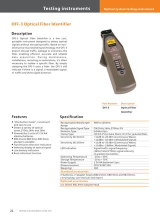 21 WWW.GRANDWAY.COM.CN
Description
OFI-3 Optical Fiber Identifier is a low cost,
portable instrument designed to detect optical
signals without disrupting traffic. Based on non-
destructive macrobending technology, the OFI-3
doesn't disrupt traffic, damage or overstress the
fiber, enabling efficient, accurate and reliable
d a t a a c q u i s i t i o n . D u r i n g m a i n t e n a n c e ,
installations, rerouting or restorations, it's often
necessary to isolate a specific fiber, By simply
clamping the OFI-3 onto a fiber. the OFI-3 will
indicate if there is a signal, a modulated signal,
or traffic and show signal direction.
SpecificationFeatures
"One button meter", convenient
and easy to use
Detect a variety of optical
tones,270Hz,1kHz and 2kHz
Powered by 2 units of 1.5V AA
alkaline batteries
RB0.25mm,RB0.9mm,RB3.0mm
plungers available
Transmission direction indication
Intensity display of optical signal
Low battery indication
Buzz indication function
Part Number
OFI-3
Description
Optical Fiber
Identifier
Recognizable Wavelength
Range
Recognizable Signal Type
Detector Type
Clamp Type
Sensitivity @1310nm
Sensitivity @1550nm
LED Indicaltor
Operating Temperature
Storage Temperature
Power Supply
Dimension(mm)
Weight(g)
900 to 1650nm
CW,2kHz,1kHz,270Hz±5%
InGaAs 2pcs
H0.9/0.25 for bare fibers; H3.0 for jacketed fiber
+11dB to-20 dBm (Continuous Wave);
+11dBto -10 dBm ( Modulated Signal)
+11dB to-30 dBm (Continuous Wave);
+11dBto -18dBm ( Modulated Signal)
Signal traffic;signal frequency
(2kHz/1kHz/270Hz);signal intensity
(5 grades);low battery
-10 to +50℃
-20 to +70℃
1.5V AA batteries*2pcs
202L*62W*36H
300
OFI-3 Optical Fiber Identifier
Standard accessories
2*batteries, 3*adapter heads (RB0.25mm, RB0.9mm and RB3.0mm),
carrying bag, user manual, test report
Optional accessories
sun shield, RB2.0mm adapter head
Testing instruments Optical system testing instrument
 