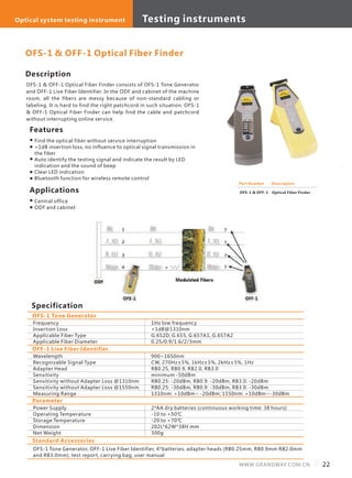 Description
OFS-1 & OFF-1 Optical Fiber Finder consists of OFS-1 Tone Generator
and OFF-1 Live Fiber Identifier. In the ODF and cabinet of the machine
room, all the fibers are messy because of non-standard cabling or
labeling. It is hard to find the right patchcord in such situation. OFS-1
& OFF-1 Optical Fiber Finder can help find the cable and patchcord
without interrupting online service.
Specification
Features
Part Number
OFS-1 & OFF-1
Description
Optical Fiber Finder
Frequency
Insertion Loss
Applicable Fiber Type
Applicable Fiber Diameter
OFS-1 Tone Generator
OFS-1 & OFF-1 Optical Fiber Finder
1Hz low frequency
<1dB@1310nm
G.652D, G.655, G.657A1, G.657A2
0.25/0.9/1.6/2/3mm
Find the optical fiber without service interruption
<1dB insertion loss, no influence to optical signal transmission in
the fiber
Auto identify the testing signal and indicate the result by LED
indication and the sound of beep
Clear LED indication
Bluetooth function for wireless remote control
Standard Accessories
OFS-1 Tone Generator, OFF-1 Live Fiber Identifier, 4*batteries, adapter heads (RB0.25mm, RB0.9mm RB2.0mm
and RB3.0mm), test report, carrying bag, user manual
Applications
Central office
ODF and cabinet
Wavelength
Recognizable Signal Type
Adapter Head
Sensitivity
Sensitivity without Adapter Loss @1310nm
Sensitivity without Adapter Loss @1550nm
Measuring Range
OFF-1 Live Fiber Identifier
900~1650nm
CW, 270Hz±5%, 1kHz±5%, 2kHz±5%, 1Hz
RB0.25, RB0.9, RB2.0, RB3.0
minimum -50dBm
RB0.25: -20dBm, RB0.9: -20dBm, RB3.0: -20dBm
RB0.25: -30dBm, RB0.9: -30dBm, RB3.0: -30dBm
1310nm: +10dBm~ -20dBm; 1550nm: +10dBm~-30dBm
Power Supply
Operating Temperature
Storage Temperature
Dimension
Net Weight
Parameter
2*AA dry batteries (continuous working time: 38 hours)
-10 to +50℃
-20 to +70℃
202L*62W*38H mm
300g
22WWW.GRANDWAY.COM.CN
Testing instrumentsOptical system testing instrument
 