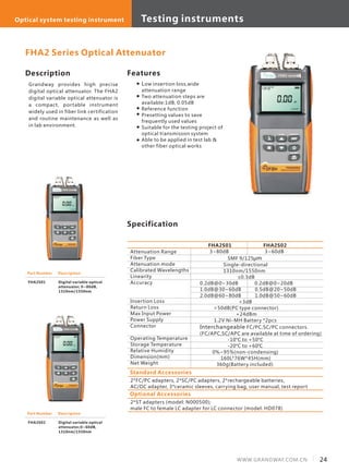 24WWW.GRANDWAY.COM.CN
Description
Grandway provides high precise
digital optical attenuator. The FHA2
digital variable optical attenuator is
a compact, portable instrument
widely used in fiber link certification
and routine maintenance as well as
in lab environment.
Specification
Features
Low insertion loss,wide
attenuation range
Two attenuation steps are
available:1dB, 0.05dB
Reference function
Presetting values to save
frequently used values
Suitable for the testing project of
optical transmisson system
Able to be applied in test lab &
other fiber optical works
Attenuation Range
Fiber Type
Attenuation mode
Calibrated Wavelengths
Linearity
Accuracy
Insertion Loss
Return Loss
Max Input Power
Power Supply
Connector
Operating Temperature
Storage Temperature
Relative Humidity
Dimension(mm)
Net Weight
FHA2S01 FHA2S02
3~80dB 3~60dB
SMF 9/125μm
Single-directional
1310nm/1550nm
≤0.3dB
0.2dB@0~30dB 0.2dB@0~20dB
1.0dB@30~60dB 0.5dB@20~50dB
2.0dB@60~80dB 1.0dB@50~60dB
<3dB
>50dB(PC type connector)
+24dBm
1.2V Ni-MH Battery *2pcs
Interchangeable FC/PC,SC/PC connectors.
(FC/APC,SC/APC are available at time of ordering)
-10°C to +50°C
-20°C to +60℃
0%~95%(non-condensing)
160L*76W*45H(mm)
360g(Battery included)
FHA2 Series Optical Attenuator
Part Number
FHA2S01
Description
Digital variable optical
attenuator, 0~80dB,
1310nm/1550nm
Part Number
FHA2S02
Description
Digital variable optical
attenuator,0~60dB,
1310nm/1550nm
Standard Accessories
2*FC/PC adapters, 2*SC/PC adapters, 2*rechargeable batteries,
AC/DC adapter, 3*ceramic sleeves, carrying bag, user manual, test report
Optional Accessories
2*ST adapters (model: N000500);
male FC to female LC adapter for LC connector (model: HD078)
Testing instrumentsOptical system testing instrument
 
