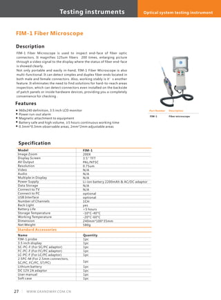 FIM-1 Fiber Microscope
Part Number
FIM-1
Description
Fiber microscope
Description
FIM-1 Fiber Microscope is used to inspect end-face of fiber optic
connectors. It magnifies 125um fibers 200 times, enlarging picture
through a video signal to the display where the status of fiber end-face
is showed clearly.
Not only portable and easily in-hand, FIM-1 Fiber Microscope is also
multi-functional. It can detect simplex and duplex fiber ends located in
both male and female connectors. Also, working stably is it’s another
feature. It eliminates the need to find solutions for hard-to-reach areas
inspection, which can detect connectors even installed on the backside
of patch panels or inside hardware devices, providing you a completely
convenience for checking .
Specification
Features
960x240 definition, 3.5 inch LCD monitor
Power run-out alarm
Magnetic attachment to equipment
Battery safe and high volume, ≥5 hours continuous working time
0.3mm*0.3mm observable areas, 2mm*2mm adjustable areas
Model
Image Zoom
Display Screen
AV Output
Resolution
Video
Audio
Multiple in Display
Power Supply
Data Storage
Connect to TV
Connect to PC
USB Interface
Number of Channels
Back Light
Battery Life
Storage Temperature
Working Temperature
Dimension
Net Weight
FIM-1
200X
3.5'' TFT
PAL/NTSC
0.75um
N/A
N/A
N/A
Li-ion battery 2200mAh & AC/DC adaptor
N/A
N/A
optional
optional
1CH
yes
>5 hours
-10°C-40°C
-20°C-60°C
240mm*100*35mm
580g
Standard Accessories
Name
FIM-1 probe
3.5 inch display
SC-PC-F (For SC/PC adaptor)
FC-PC-F (For FC/PC adaptor)
LC-PC-F (For LC/PC adaptor)
2.5PC-M (For 2.5mm connectors,
SC/PC, FC/PC, ST/PC)
Lithium battery
DC 12V 2A adaptor
User manual
Soft case
Quantity
1pc
1pc
1pc
1pc
1pc
1pc
1pc
1pc
1pc
1pc
27 WWW.GRANDWAY.COM.CN
Testing instruments Optical system testing instrument
 