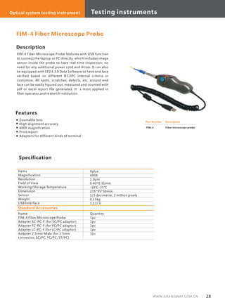 Description
FIM-4 Fiber Microscope Probe features with USB function
to connect the laptop or PC directly, which includes image
sensor inside the probe to have real-time inspection, no
need for any additional power cord and driver. It can also
be equipped with EFD3.3.0 Data Software to have end face
verified based on different IEC/IPC internal criteria or
customize. All spots, scratches, defects, etc. around end
face can be easily figured out, measured and counted with
pdf or excel report file generated. It’s most applied in
fiber operator and research institution.
Specification
Features
Zoomable lens
High alignment accuracy
400X magnification
Print report
Adapters for different kinds of terminal
Items
Magnification
Resolution
Field of View
Working/Storage Temperature
Dimension
Sensor
Weight
USB Interface
Value
400X
1.0μm
0.40*0.31mm
-18℃-35℃
235*95*30mm
1/3 decimetre, 2 million pixels
0.15kg
1.1/2.0
FIM-4 Fiber Microscope Probe
Standard Accessories
Name
FIM-4 Fiber Microscope Probe
Adapter SC-PC-F (for SC/PC adaptor)
Adapter FC-PC-F (for FC/PC adaptor)
Adapter LC-PC-F (for LC/PC adaptor)
Adapter 2.5mm-Male (for 2.5mm
connector, SC/PC, FC/PC, ST/PC)
Quantity
1pc
1pc
1pc
1pc
1pc
Part Number
FIM-4
Description
Fiber microscope probe
28WWW.GRANDWAY.COM.CN
Testing instrumentsOptical system testing instrument
 