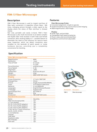 Description
FIM-5 Fiber Microscope is used to inspect end-face of
fiber optic connectors. It magnifies 125um fibers 400
times, enlarging picture through a video signal to the
display where the status of fiber end-face is showed
clearly.
Not only portable and easily in-hand, FIM-5 Fiber
Microscope is also multi-functional. It can detect simplex
and duplex fiber ends located in both male and female
connectors. Also, working stably is it’s another feature. It
eliminates the need to find solutions for hard-to-reach
areas inspection, which can detect connectors even
installed on the backside of patch panels or inside
hardware de vi ce s, prov i di n g you a com pl e te l y
convenience for checking .
Specification
Features
Fiber Microscope Probe:
Consistent alignment, simple to operate
Unidirectional focusing, quick and accurate imaging.
400X magnification, clear image
Display:
Small, light, and portable
Changeable high capacity batteries
Photo, video and record tested fiber
Brightness and Contrast adjustable
Magnification
Resolution
View of Field
Focus Direction
Focus Speed
Alignment
Output Port
Weight
Dimension
400X
<1μm
X: 0.3165
Y: 0.285
unidirectional
2~6S
>98%
Dual pins AV port
110g
180L*22W*56H (mm)
Fiber Microscope Probe
FIM-5 Fiber Microscope
Display
Standard Accessories
Screen Dimension
Enlarged Size
Picture
Timer
Batteries
Languages
TF Storage
Input/Output Port
Weight
Dimension
2.7 inch / 960*240
22mm
Single-framed 640x480JPG
5/15/30mins selections
Li-ion1800mAh
English/Chinese/Russian
Support 32G
AV /USB2.0
85g
78L*22W*56H (mm)
Name
Fiber microscope probe
2.7 inch display
SC-PC-F (For SC/PC adaptor)
FC-PC-F (For FC/PC adaptor)
LC-PC-F (For LC/PC adaptor)
2.5PC-M (For 2.5mm connectors,
SC/PC, FC/PC, ST/PC)
Li-ion batteries
Charger
USB cable
Earphone cable
8G TF Reader
Soft case
Quantity
1pc
1pc
1pc
1pc
1pc
1pc
2pcs
1pc
1pc
1pc
1pc
1pc
Part Number
FIM-5
Description
Fiber microscope
29 WWW.GRANDWAY.COM.CN
Testing instruments Optical system testing instrument
 