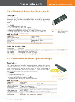 Description
FIM-8 Fiber Optic Inspection Microscope Kit is a precision illuminated zoom
microscope with 160-200x magnification power. Focus can be adjusted by
turning the wheel and the rotatable bulb which can pinpoint the light on the
object.
Specification
Features
ON/OFF switch, bulb rotation knob
3 built-in magnification 160X, 180X and 200X
Focus wheel, designed with film control dial to hold focus
Universal 2.5mm adaptor is suitable for SC, FC and ST connector ferrules,
universal 1.25mm adaptor for LC and MU connector ferrules, and 3.17mm
adaptor for SMA905 connector ferrule
Parameters
Optical Magnification
Power Source
Light Source
Weight
Dimensions
Specifications
200X
2 “AA” alkaline batteries
2w bubble/100 hours
0.35kg
150(L)×45(W)×20(H)mm
FIM-8 Fiber Optic Inspection Microscope Kit
Part Number
FIM-8 (N000527)
FIM-8-AD-1
FIM-8-AD-2
FIM-8-AD-3
Description
Fiber Optic Inspection Microscope Kit, with 2.5mm adapter for 2.5mm ferrule (ST/SC/FC)
adapter for 1.25mm ferrule (LC/MU)
adapter for 2.5mm ferrule (ST/SC/FC)
adapter for 3.17mm ferrule (SMA905)
Part Number
FIM-8
Description
Fiber Optic Inspection
Microscope Kit
Ordering Information
Description
FIM-9 Series Handheld Fiber Optic Microscopes utilize a white light LED for
coaxial illumination. Light is introduced into the optical path (axis) so that it
comes out the tip of the objective lens and strikes the ferrule perpendicular to
the end face. This method of illumination produces a high level of resolution,
providing excellent detail of scratches and contamination.
Specification
Features
Safety filter for eye protection
Anti-slip design, rugged body with rubber grips
Various screw-on connector adaptors availablen
Coaxial illumination of connector end face illumination
Parameters
Model
Optical Magnification
Power Requirements
Light Source
Controls
Laser Safety Filter
Adapter Interface
Weight
Dimensions
Specifications
FIM-9-200 FIM-9-400
200X 400X
3 “AAA” alkaline batteries
White LED, rated for 10,000 hours
Momentary on/off switch for light source and fine-focus control wheel
Built-in IR filter
Interchangeable for 2.5mm and 1.25mm ferrule connectors
0.6kg
225mm/8.76”(L)×32mm/1.25” (diameter)
FIM-9 Series Handheld Fiber Optic Microscope
Part Number
FIM-9
Description
Handheld Fiber Optic
Microscope
31 WWW.GRANDWAY.COM.CN
Testing instruments Optical system testing instrument
 