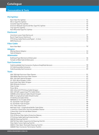 Catalogue
Consumables & Tools
PLC Splitter
Bare Fiber PLC Splitter
Micro Type PLC Splitter
Cassette Type PLC Splitter
Insertion Module Type & LGX Box Type PLC Splitter
Tray Type PLC Splitter
Rack Mounted Type PLC Splitter
Patchcord
2mm3mm Loose Tube Patchcord
Bunch Type Fanout Patchcord
FTTH Drop Cable Patchcord/Pigtail - 2×3mm
MPO Patchcord
Fiber Cable
Bare Fiber Reel
Adaptor
Bulkhead Type Mechanical Attenuator
Female to Male Hybrid Attenuator
Fast Connector
Field Installable Fast Connector (Fujikura Simplified Version)
SC Field Assembly Connector
Field Assembly Fast Connector
Tools
GW-700 High Precision Fiber Cleaver
GW-800A High Precision Fiber Cleaver
8PK-326 Fiber Optical Stripper
HT-5021 Wire Stripper, Cutter
Dual-hole Fiber Optic Stripper
GW-09 Kevlar Scissors
Fiber Scriber
Piano Wire
GW-119n/119 FTTH Drop Cable Stripper
GW-129 Self-supporting FTTx Cable Slitter
GW008 online Optical Cable Sheath Stripper
KMS-K Longitudinal Cable Sheath Cutter
GT160 Round Cable Slitter
WINDEN LY-25-9 Cable Slitter
45-162 Buffer Tube Stripper
45-163 Buffer Tube Stripper
FTS- Fiber Tube Scorer
Mid Span Tool - Longitudinal Buffer Tube Slitter
2.5mm & 1.25mm One-click Ferrule Mate Cleaner
2.0mm One-click Ferrule Mate Cleaner
Cleaning Tools
F2H-PS Series Fiber Splice Protective Sleeves
FTTH Drop Cable Splicing Protective Box
GW538 Cleaning Tool Kit
GW750 Fiber Optic Inspection & Cleaning Tool Kit
Fiber Optic Fusion Splicing Tool Kit
GW651 Fiber Optic Testing & Cleaning Tool Kit
GW600 Fiber Connector Termination Tool Kit
......................................................................................................................................................
.....................................................................................................................................................
................................................................................................................................................
....................................................................................................
.......................................................................................................................................................
.....................................................................................................................................
41
42
43
44
45
46
.....................................................................................................................................
.........................................................................................................................................
...............................................................................................................
.................................................................................................................................................................
47
49
50
51
.......................................................................................................................................................................... 52
..........................................................................................................................
.................................................................................................................................
53
55
....................................................................................
.........................................................................................................................................
.......................................................................................................................................
58
59
60
.............................................................................................................................
..........................................................................................................................
.......................................................................................................................................
.........................................................................................................................................
........................................................................................................................................
......................................................................................................................................................
......................................................................................................................................................................
...........................................................................................................................................................................
.......................................................................................................................
...................................................................................................................
................................................................................................................
......................................................................................................................
................................................................................................................................................
........................................................................................................................................
............................................................................................................................................
..............................................................................................................................................
......................................................................................................................................................
..........................................................................................................
.......................................................................................................
..........................................................................................................................
...................................................................................................................................................................
...............................................................................................................
......................................................................................................................
..................................................................................................................................................
......................................................................................................
................................................................................................................................
............................................................................................................
...............................................................................................................
61
62
63
63
63
63
64
64
65
65
66
66
67
67
68
68
68
69
69
70
71
72
72
73
73
74
75
75
Attenuator
Mating Sleeve Adaptor
Hybrid Adaptor
.....................................................................................................................................................
..................................................................................................................................................................
56
57
 