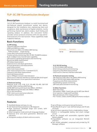 Testing equipments Optical system testing equipmentElectric system testing instrument Testing instruments
34WWW.GRANDWAY.COM.CN
Description
TLP-3C 2M Transmission Analyzer is a multi-functional and
full-featured digital transmission system test device,
designed for the installation test, engineering check and
acceptance, daily maintenance of digital networks, mainly
performing channel test, alarm analysis, fault finding and
signaling analysis. In addition, this instrument further
provides various protocol converters with one-way and bi-
directional bit error test function. These capabilities make
it ideal for field use.
Basic Functions
1) 2M testing
75Ω and 120Ω line interfaces
HDB3 and AMI line codes
Out-of-service 2Mb/s, N×64kb/s BER testing
“PCM simulator” mode testing
Frame data control and monitoring
Timelot activity monitoring, FAS, N-FAS, TS16MFO analysis
Built-in 64kb/s tone channel listen capability
CAS and CCS signaling generation and monitoring
Round trip delay measurement
APS delay measurement
Extensive error and alarm generation
VF tone generation and measurement
Level measurement
Pulse mask measurement
Jitter measurements to ITU-T standard O.172
Frequency and offset measurement
Clock slip measurement
Up to ±999ppm transmit clock deviation
Clock source: Internal, Interface or External 2M clock/signal
Real-time transmit circuit open/short indication
2) Datacom testing
Datacom (V.24, V.35, V.36, X.21, RS-449, RS-485, EIA-530
and EIA-530A) interfaces BER Testing
ASYNC BER testing with baud rate 300b/s~38.4Kb/s
SYNC BER testing with data rate 300b/s~8Mb/s
DTE or DCE emulation
SYNC clock source and sense selection
Frequency measurement
Part Number
TLP-3C
Description
2M Transmission Analyzer
TLP-3C 2M Transmission Analyzer
3) G.703 CO testing
G.703 CO 64kb/s BER testing
Octet timing control and monitoring
Frequency and offset measurement
Clock source: Internal, Interface selectable
4) Protocol converter testing
2M-Datacom SYNC 64k or N×64kb/s BER testing
2M-G.703 CO SYNC 64kb/s BER testing
Frequency and offset measurement
Handshaking signals monitoring
2M frame data and alarm monitoring
5) Other functions
Real-time clock
Test pattern: PRBS, Fixed Code and 16-BIT User Word
Error injection: Single and Fixed Rate
Manual and auto-timer measurement
ITU-T G.821, G.826, and M.2100 performance analysis
Handheld design and easy-to-use
Full-featured measurements to 2M, Datacom
High resolution backlight large LCD screen, with
adjustable contrast
Smart navigation mode and multi-language displays
Extensive error and alarm generation, detection and
indication
Histograms analysis of alarm and error events
Features
Up to 99 days continuance test performance
Save/Recall of up to 7 user-defined setups and 70 sets
of results
Up to 6 hours operation from a single battery charge
Built-in Li rechargeable battery and smart charger
circuit
Can be charged with automobile cigarette lighter
battery adapter
Ungradable software via an integrated RS232C
interface
Test results uploaded, conserved and printed by PC
Manager software
 