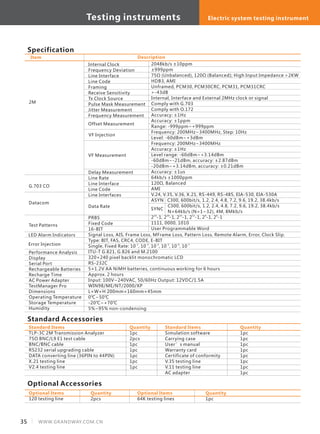 Specification
2M
G.703 CO
Datacom
Test Patterns
Internal Clock
Frequency Deviation
Line Interface
Line Code
Framing
Receive Sensitivity
Tx Clock Source
Pulse Mask Measurement
Jitter Measurement
Frequency Measurement
VF Measurement
Delay Measurement
Line Rate
Line Interface
Line Code
Line Interfaces
Data Rate
PRBS
Fixed Code
16-BIT
Signal Loss, AIS, Frame Loss, MFrame Loss, Pattern Loss, Remote Alarm, Error, Clock Slip.
Type: BIT, FAS, CRC4, CODE, E-BIT
-2 -3 -4 -5 -6 -7
Single, Fixed Rate: 10 , 10 , 10 , 10 , 10 , 10
ITU-T G.821, G.826 and M.2100
320×240 pixel backlit monochromatic LCD
RS-232C
5×1.2V AA NiMH batteries, continuous working for 6 hours
Approx. 2 hours
Input: 100V~240VAC, 50/60Hz Output: 12VDC/1.5A
WIN98/ME/NT/2000/XP
L×W×H 200mm×160mm×45mm
0℃~50℃
-20℃~+70℃
5%~95% non-condensing
2048kb/s ±10ppm
±999ppm
75Ω (Unbalanced), 120Ω (Balanced); High Input Impedance >2KW
HDB3, AMI
Unframed, PCM30, PCM30CRC, PCM31, PCM31CRC
>-43dB
Internal, Interface and External 2MHz clock or signal
Comply with G.703
Comply with O.172
Accuracy: ±1Hz
Accuracy: ±1ppm
Range: -999ppm~+999ppm
Frequency: 200MHz~3400MHz, Step: 10Hz
Level: -60dBm~+3dBm
Frequency: 200MHz~3400MHz
Accuracy: ±1Hz
Level range: -60dBm~+3.14dBm
-60dBm~-21dBm, accuracy: ±2.87dBm
-20dBm~+3.14dBm, accuracy: ±0.21dBm
Accuracy: ±1us
64kb/s ±1000ppm
120Ω, Balanced
AMI
V.24, V.35, V.36, X.21, RS-449, RS-485, EIA-530, EIA-530A
ASYN C300, 600bit/s, 1.2, 2.4, 4.8, 7.2, 9.6, 19.2, 38.4kb/s
C300, 600bit/s, 1.2, 2.4, 4.8, 7.2, 9.6, 19.2, 38.4kb/s
N×64kb/s (N=1~32), 4M, 8Mkb/s
23 20 15 11 9 6
2 -1, 2 -1, 2 -1, 2 -1, 2 -1, 2 -1
1111, 0000, 1010
User Programmable Word
Standard Accessories
TLP-3C 2M Transmission Analyzer
75Ω BNC/L9 E1 test cable
BNC/BNC cable
RS232 serial upgrading cable
DATA converting line (36PIN to 44PIN)
X.21 testing line
V2.4 testing line
Standard Items
1pc
2pcs
1pc
1pc
1pc
1pc
1pc
Quantity
Simulation software
Carrying case
User’s manual
Warranty card
Certificate of conformity
V.35 testing line
V.11 testing line
AC adapter
Standard Items
1pc
1pc
1pc
1pc
1pc
1pc
1pc
1pc
Quantity
Optional Accessories
120 testing line
Optional Items
2pcs
Quantity
64K testing lines
Optional Items
1pc
Quantity
DescriptionItem
VF Injection
Offset Measurement
SYNC
Error Injection
LED Alarm Indicators
Performance Analysis
Display
Serial Port
Rechargeable Batteries
Recharge Time
AC Power Adapter
TestManager Pro
Dimensions
Operating Temperature
Storage Temperature
Humidity
35 WWW.GRANDWAY.COM.CN
Testing instruments Electric system testing instrument
 