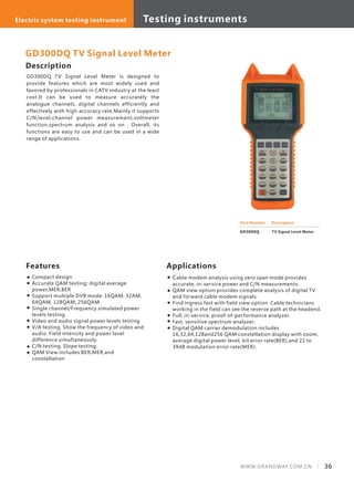 Description
GD300DQ TV Signal Level Meter is designed to
provide features which are most widely used and
favored by professionals in CATV industry at the least
cost.It can be used to measure accurately the
analogue channels, digital channels efficiently and
effectively with high accuracy rate.Mainly it supports
C/N,level,channel power measurement,voltmeter
function,spectrum analysis and so on . Overall, its
functions are easy to use and can be used in a wide
range of applications.
Features
Compact design
Accurate QAM testing: digital average
power,MER,BER
Support multiple DVB mode: 16QAM, 32AM,
64QAM, 128QAM, 256QAM
Single channel/Frequency simulated power
levels testing.
Video and audio signal power levels testing
V/A testing. Show the frequency of video and
audio. Field intensity and power level
difference simultaneously.
C/N testing. Slope testing.
QAM View includes BER,MER,and
constellation
GD300DQ TV Signal Level Meter
Part Number Description
TV Signal Level Meter
Applications
Cable modem analysis using zero span mode provides
accurate, in-service power and C/N measurements.
QAM view option provides complete analysis of digital TV
and forward cable modem signals.
Find ingress fast with field view option. Cable technicians
working in the field can see the reverse path at the headend.
Full, in-service, proof-of-performance analyzer.
Fast, sensitive spectrum analyzer.
Digital QAM carrier demodulation includes
16,32,64,128and256 QAM constellation display with zoom,
average digital power level, bit error rate(BER),and 22 to
39dB modulation error rate(MER).
GD300DQ
36WWW.GRANDWAY.COM.CN
Testing equipments Optical system testing equipmentElectric system testing instrument Testing instruments
 