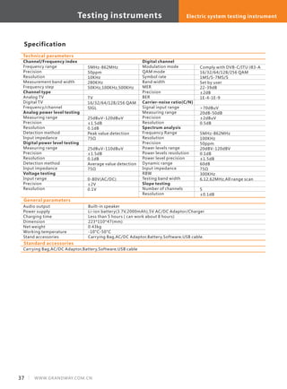 Specification
Channel/Frequency index
Frequency range
Precision
Resolution
Measurement band width
Frequency step
Channel type
Analog TV
Digital TV
Frequency/channel
Analog power level testing
Measuring range
Precision
Resolution
Detection method
Input impedance
Digital power level testing
Measuring range
Precision
Resolution
Detection method
Input impedance
Voltage testing
Input range
Precision
Resolution
Technical parameters
5MHz-862MHz
50ppm
10KHz
280KHz
50KHz,100KHz,500KHz
TV
16/32/64/128/256 QAM
SIGL
25dBuV-120dBuV
±1.5dB
0.1dB
Peak value detection
75Ω
25dBuV-110dBuV
±1.5dB
0.1dB
Average value detection
75Ω
0-80V(AC/DC)
±2V
0.1V
Digital channel
Modulation mode
QAM mode
Symbol rate
Band width
MER
Precision
BER
Carrier-noise ratio(C/N)
Signal input range
Measuring range
Precision
Resolution
Spectrum analysis
Frequency Range
Resolution
Precision
Power levels range
Power levels resolution
Power level precision
Dynamic range
Input impedance
RBW
Testing band width
Slope testing
Number of channels
Resolution
Comply with DVB-C/ITU J83-A
16/32/64/128/256 QAM
1MS/S-7MS/S
Set by user
22-39dB
±2dB
1E-4-1E-9
>70dBuV
20dB-50dB
±2dBuV
0.5dB
5MHz-862MHz
100KHz
50ppm
20dBV-120dBV
0.1dB
±1.5dB
60dB
75Ω
300KHz
6,12,62MHz,All range scan
5
±0.1dB
General parameters
Audio output
Power supply
Charging time
Dimension
Net weight
Working temperature
Stand accessories
Built-in speaker
Li-ion battery(3.7V,2000mAh),5V AC/DC Adaptor/Charger
Less than 5 hours ( can work about 8 hours)
223*110*47(mm)
0.43kg
-10°C-50°C
Carrying Bag,AC/DC Adaptor,Battery,Software,USB cable.
Standard accessories
Carrying Bag,AC/DC Adaptor,Battery,Software,USB cable
Testing instruments Electric system testing instrument
37 WWW.GRANDWAY.COM.CN
 