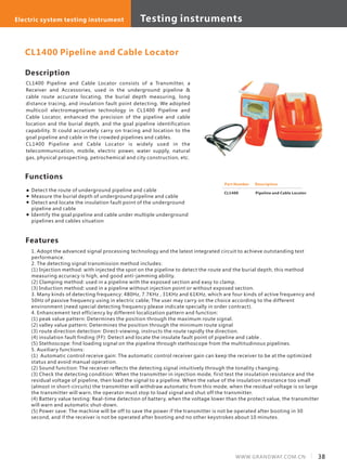 Description
CL1400 Pipeline and Cable Locator consists of a Transmitter, a
Receiver and Accessories, used in the underground pipeline &
cable route accurate locating, the burial depth measuring, long
distance tracing, and insulation fault point detecting. We adopted
multicoil electromagnetism technology in CL1400 Pipeline and
Cable Locator, enhanced the precision of the pipeline and cable
location and the burial depth, and the goal pipeline identification
capability. It could accurately carry on tracing and location to the
goal pipeline and cable in the crowded pipelines and cables.
CL1400 Pipeline and Cable Locator is widely used in the
telecommunication, mobile, electric power, water supply, natural
gas, physical prospecting, petrochemical and city construction, etc.
Features
1. Adopt the advanced signal processing technology and the latest integrated circuit to achieve outstanding test
performance.
2. The detecting signal transmission method includes:
(1) Injection method: with injected the spot on the pipeline to detect the route and the burial depth, this method
measuring accuracy is high, and good anti-jamming ability.
(2) Clamping method: used in a pipeline with the exposed section and easy to clamp.
(3) Induction method: used in a pipeline without injection point or without exposed section.
3. Many kinds of detecting frequency: 480Hz, 7.7KHz , 31KHz and 61KHz, which are four kinds of active frequency and
50Hz of passive frequency using in electric cable; The user may carry on the choice according to the different
environment (need special detecting frequency please indicate specially in order contract).
4. Enhancement test efficiency by different localization pattern and function:
(1) peak value pattern: Determines the position through the maximum route signal.
(2) valley value pattern: Determines the position through the minimum route signal
(3) route direction detection: Direct-viewing, instructs the route rapidly the direction.
(4) insulation fault finding (FF): Detect and locate the insulate fault point of pipeline and cable .
(5) Stethoscope: find loading signal on the pipeline through stethoscope from the multitudinous pipelines.
5. Auxiliary functions:
(1) Automatic control receive gain: The automatic control receiver gain can keep the receiver to be at the optimized
status and avoid manual operation.
(2) Sound function: The receiver reflects the detecting signal intuitively through the tonality changing.
(3) Check the detecting condition: When the transmitter in injection mode, first test the insulation resistance and the
residual voltage of pipeline, then load the signal to a pipeline. When the value of the insulation resistance too small
(almost in short-circuits) the transmitter will withdraw automatic from this mode, when the residual voltage is so large
the transmitter will warn, the operator must stop to load signal and shut off the transmitter.
(4) Battery value testing: Real-time detection of battery, when the voltage lower than the protect value, the transmitter
will warn and automatic shut-down.
(5) Power save: The machine will be off to save the power if the transmitter is not be operated after booting in 30
second, and if the receiver is not be operated after booting and no other keystrokes about 10 minutes.
CL1400 Pipeline and Cable Locator
Part Number Description
Pipeline and Cable LocatorCL1400
Functions
Detect the route of underground pipeline and cable
Measure the burial depth of underground pipeline and cable
Detect and locate the insulation fault point of the underground
pipeline and cable
Identify the goal pipeline and cable under multiple underground
pipelines and cables situation
Testing equipments Optical system testing equipmentElectric system testing instrument Testing instruments
38WWW.GRANDWAY.COM.CN
 