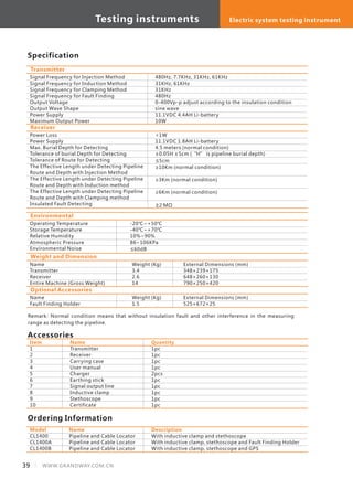 Transmitter
Signal Frequency for Injection Method
Signal Frequency for Induction Method
Signal Frequency for Clamping Method
Signal Frequency for Fault Finding
Output Voltage
Output Wave Shape
Power Supply
Maximum Output Power
480Hz, 7.7KHz, 31KHz, 61KHz
31KHz, 61KHz
31KHz
480Hz
0-400Vp-p adjust according to the insulation condition
sine wave
11.1VDC 4.4AH Li-battery
10W
Specification
Receiver
Power Loss
Power Supply
Max. Burial Depth for Detecting
Tolerance of burial Depth for Detecting
Tolerance of Route for Detecting
The Effective Length under Detecting Pipeline
Route and Depth with Injection Method
The Effective Length under Detecting Pipeline
Route and Depth with Induction method
The Effective Length under Detecting Pipeline
Route and Depth with Clamping method
Insulated Fault Detecting
<1W
11.1VDC 1.8AH Li-battery
4.5 meters (normal condition)
±0.05H ±5cm (“H” is pipeline burial depth)
≤5cm
≥10Km (normal condition)
≥3Km (normal condition)
≥6Km (normal condition)
≥2 MΩ
Remark: Normal condition means that without insulation fault and other interference in the measuring
range as detecting the pipeline.
Environmental
Operating Temperature
Storage Temperature
Relative Humidity
Atmospheric Pressure
Environmental Noise
-20℃~+50℃
-40℃~+70℃
10%~90%
86~106KPa
≤60dB
Weight and Dimension
Name
Transmitter
Receiver
Entire Machine (Gross Weight)
Weight (Kg)
3.4
2.6
14
External Dimensions (mm)
348×239×175
648×260×130
790×250×420
Optional Accessories
Name
Fault Finding Holder
Weight (Kg)
1.5
External Dimensions (mm)
525×672×25
Item
1
2
3
4
5
6
7
8
9
10
Name
Transmitter
Receiver
Carrying case
User manual
Charger
Earthing stick
Signal output line
Inductive clamp
Stethoscope
Certificate
Accessories
Quantity
1pc
1pc
1pc
1pc
2pcs
1pc
1pc
1pc
1pc
1pc
Model
CL1400
CL1400A
CL1400B
Name
Pipeline and Cable Locator
Pipeline and Cable Locator
Pipeline and Cable Locator
Ordering Information
Description
With inductive clamp and stethoscope
With inductive clamp, stethoscope and Fault Finding Holder
With inductive clamp, stethoscope and GPS
Testing instruments Electric system testing instrument
39 WWW.GRANDWAY.COM.CN
 