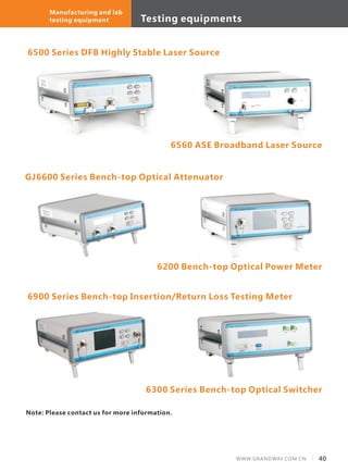 Testing equipments
40WWW.GRANDWAY.COM.CN
Manufacturing and lab
testing equipment
6500 Series DFB Highly Stable Laser Source
6560 ASE Broadband Laser Source
GJ6600 Series Bench-top Optical Attenuator
6900 Series Bench-top Insertion/Return Loss Testing Meter
6300 Series Bench-top Optical Switcher
6200 Bench-top Optical Power Meter
Note: Please contact us for more information.
 