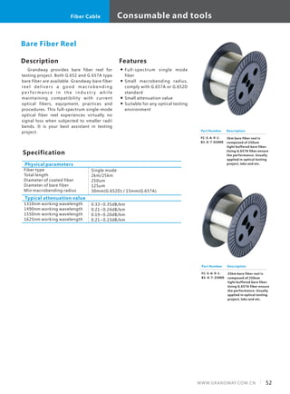 Description
Grandway provides bare fiber reel for
testing project. Both G.652 and G.657A type
bare fiber are available. Grandway bare fiber
re e l d e l i v e r s a g o o d m a c ro b e n d i n g
p e r f o r m a n c e i n t h e i n d u s t r y w h i l e
maintaining compatibility with current
optical fibers, equipment, practices and
procedures. This full-spectrum single-mode
optical fiber reel experiences virtually no
signal loss when subjected to smaller radii
bends. It is your best assistant in testing
project.
Specification
Fiber type
Total length
Diameter of coated fiber
Diameter of bare fiber
Min macrobending radius
Single mode
2km/25km
250um
125um
30mm(G.652D) / 15mm(G.657A)
Physical parameters
Bare Fiber Reel
Typical attenuation value
1310nm working wavelength
1490nm working wavelength
1550nm working wavelength
1625nm working wavelength
0.33~0.35dB/km
0.21~0.24dB/km
0.19~0.20dB/km
0.21~0.23dB/km
Part Number
FC-S-A-9-1-
B1-X-7-02000
Description
2km bare fiber reel is
composed of 250um
tight buffered bare fiber.
Using G.657A fiber ensure
the performance. Usually
applied in optical testing
project, labs and etc.
Features
Full-spectrum single mode
fiber
Small macrobending radius,
comply with G.657A or G.652D
standard
Small attenuation value
Suitable for any optical testing
environment
Part Number
FC-S-A-9-1-
B1-X-7-25000
Description
25km bare fiber reel is
composed of 250um
tight buffered bare fiber.
Using G.657A fiber ensure
the performance. Usually
applied in optical testing
project, labs and etc.
52WWW.GRANDWAY.COM.CN
Consumable and toolsFiber Cable
 