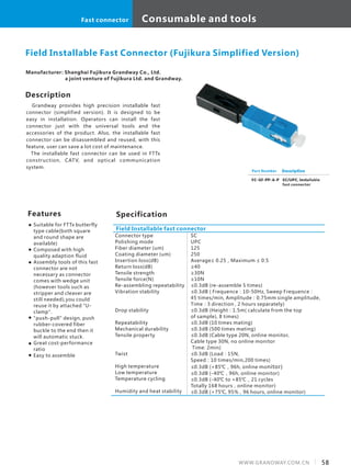 Description
Grandway provides high precision installable fast
connector (simplified version). It is designed to be
easy in installation. Operators can install the fast
connector just with the universal tools and the
accessories of the product. Also, the installable fast
connector can be disassembled and reused, with this
feature, user can save a lot cost of maintenance.
The installable fast connector can be used in FTTx
construction, CATV, and optical communication
system.
SpecificationFeatures
Suitable for FTTx butterfly
type cable(both square
and round shape are
available)
Composed with high
quality adaption fluid
Assembly tools of this fast
connector are not
necessary as connector
comes with wedge unit
(however tools such as
stripper and cleaver are
still needed),you could
reuse it by attached "U-
clamp".
"push-pull" design, push
rubber-covered fiber
buckle to the end then it
will automatic stuck.
Great cost-performance
ratio
Easy to assemble
Connector type
Polishing mode
Fiber diameter (um)
Coating diameter (um)
Insertion loss(dB)
Return loss(dB)
Tensile strength
Tensile force(N)
Re-assembling repeatability
Vibration stability
Drop stability
Repeatability
Mechanical durability
Tensile property
Twist
High temperature
Low temperature
Temperature cycling
Humidity and heat stability
Field Installable fast connector
Field Installable Fast Connector (Fujikura Simplified Version)
FC-GF-PP-A-P
Description
SC/UPC, installable
fast connector
SC
UPC
125
250
Average≤ 0.25，Maximum ≤ 0.5
≥40
≥30N
≥10N
≤0.3dB (re-assemble 5 times)
≤0.3dB ( Frequence：10-50Hz, Sweep Frequence：
45 times/min, Amplitude：0.75mm single amplitude,
Time：3 direction , 2 hours separately)
≤0.3dB (Height：1.5m( calculate from the top
of sample), 8 times)
≤0.3dB (10 times mating)
≤0.3dB (500 times mating)
≤0.3dB (Cable type 20N, online monitor,
Cable type 30N, no online monitor
Time: 2min)
≤0.3dB (Load：15N,
Speed：10 times/min,200 times)
≤0.3dB (+85℃，96h, online monitor)
≤0.3dB (-40℃，96h, online monitor)
≤0.3dB (-40℃ to +85℃，21 cycles
Totally 168 hours，online monitor)
≤0.3dB (+75℃, 95%，96 hours, online monitor)
Part Number
Manufacturer: Shanghai Fujikura Grandway Co., Ltd.
a joint venture of Fujikura Ltd. and Grandway.
58WWW.GRANDWAY.COM.CN
Consumable and toolsFast connector
 