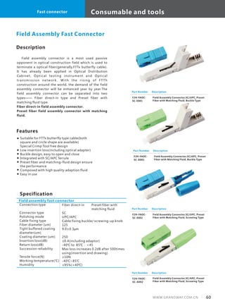 Consumable and tools
60WWW.GRANDWAY.COM.CN
Fast connector
Description
Field assembly connector is a most used passive
opponent in optical construction field which is used to
terminate a optical fiber(generally,FTTx butterfly cable).
It has already been applied in Optical Distribution
Cabinet, Optical testing instrument and Optical
transmission network . With the rising of FT Th
construction around the world, the demand of the field
assembly connector will be enhanced year by year.The
field assembly connector can be separated into two
types—— Fiber direct-in type and Preset fiber with
matching fluid type.
Fiber direct-in field assembly connector.
Preset fiber field assembly connector with matching
fluid.
Features
Suitable for FTTx butterfly type cable(both
square and circle shape are available)
Special Crimp Tool free design
Low insertion loss(including optical adapter)
Buckle design, easy to open and close
Integrated with SC/APC ferrule
Preset fiber and matching-fluid design ensure
the performance
Composed with high quality adaption fluid
Easy in use
Field Assembly Fast Connector
Part Number
F2H-FAOC-
SC-A001
Description
Field Assembly Connector,SC/APC, Preset
Fiber with Matching Fluid, Buckle Type
Part Number
F2H-FAOC-
SC-E001
Description
Field Assembly Connector,SC/UPC, Preset
Fiber with Matching Fluid, Buckle Type
Part Number
F2H-FAOC-
SC-E002
Description
Field Assembly Connector,SC/UPC, Preset
Fiber with Matching Fluid, Screwing Type
Part Number
F2H-FAOC-
SC-A002
Description
Specification
Field assembly fast connector
Connection type
Connector type
Polishing mode
Cable fixing type
Fiber diameter (um)
Tight buffered coating
diameter(um)
Coating diameter (um)
Insertion loss(dB)
Return loss(dB)
Succession reliability
Tensile force(N)
Working temperature(℃)
Humidity
Fiber direct-in Preset fiber with
matching fluid
SC
UPC/APC
Cable fixing buckle/ screwing-up knob
125
9.0±0.3μm
250
≤0.4(including adaptor)
-40℃ to 85℃：＞45
Max loss increases 0.2dB after 500times
using(insertion and drawing)
≥10N
-40℃~85℃
≤95%(+40℃)
Field Assembly Connector,SC/APC, Preset
Fiber with Matching Fluid, Screwing Type
 