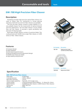 Consumable and tools
61 WWW.GRANDWAY.COM.CN
Tools
Description
　Grandway provides high precision optical fiber cleaver. It is
used to cleave fiber for mechanical or fusing splicing
operation. Both full size and mini fiber cleavers are available.
　 The full size fiber cleaver contains a great stability. It is a
very reliable cleaver for the construction of optical network
and FTTx applications. The mini fiber cleaver is much smaller
than full size cleaver. It provides a great portability and
precision of cleaving angle.
　Both types of fiber cleavers contain 12-position blade. This
could proceed with 36,000 times single-fiber cleaves, or 3,000
times 12-fiber ribbon cleaves .
Specification
Features
Compact design
High reliability
Good cleaving performance
Special hexagonal wrench placement design
36,000 times cleave per blade
High stability and precision
Fiber type
Coating diameter
Bare fiber diameter
Cleave angle capability
Cleave length
Blade lifetime
Dimension
Weight
GW-700 full size fiber cleaver
GW-700 High Precision Fiber Cleaver
Single fiber
250um, 900um
125um
Typically <0.5˚(single core)
Coating diameter250um/900um：9~16mm/10~16mm
36,000times fiber cleaves (3,000 times12-fiber cleaves)
60W*76D*57H
420g
Part Number
GW-700
Description
High precision single
core full-size fiber cleaver
Part Number
N001068
Description
Replacement blade
 