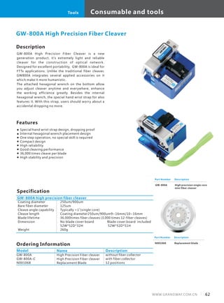 Consumable and tools
62WWW.GRANDWAY.COM.CN
Tools
Description
GW-800A High Precision Fiber Cleaver is a new
generation product, it's extremely light and reliable
cleaver for the construction of optical network.
Designed for excellent portability, GW-800A is ideal for
FTTx applications. Unlike the traditional fiber cleaver,
GW800A integrates several applied accessories on it
which make it more humanistic.
The attached hexagonal wrench on the bottom allow
you adjust cleaver anytime and everywhere, enhance
the working efficience greatly. Besides the internal
hexagonal wrench, the special hand wrist strap for also
features it. With this strap, users should worry about a
accidental dropping no more.
Specification
Features
Special hand wrist strap design, dropping proof
Internal hexagonal wrench placement design
One step operation, no special skill is required
Compact design
High reliability
Good cleaving performance
36,000 times cleave per blade
High stability and precision
GW-800A High Precision Fiber Cleaver
Part Number
GW-800A
Description
High precision single core
mini fiber cleaver
GW-800A high precision fiber cleaver
Coating diameter
Bare fiber diameter
Cleave angle capability
Cleave length
Blade lifetime
Dimension
Weight
250um/900um
125um
Typically <1˚(single core)
Coating diameter250um/900um9~16mm/10~16mm
36,000times fiber cleaves (3,000 times 12-fiber cleaves)
No blade cover board Blade cover board included
52W*52D*32H 52W*52D*51H
260g
Part Number
N001068
Description
Replacement blade
Ordering Information
Model
GW-800A
GW-800A-C
N001068
High Precision Fiber cleaver
High Precision Fiber cleaver
Replacement Blade
Name
without fiber collector
with fiber collector
12 positions
Description
 